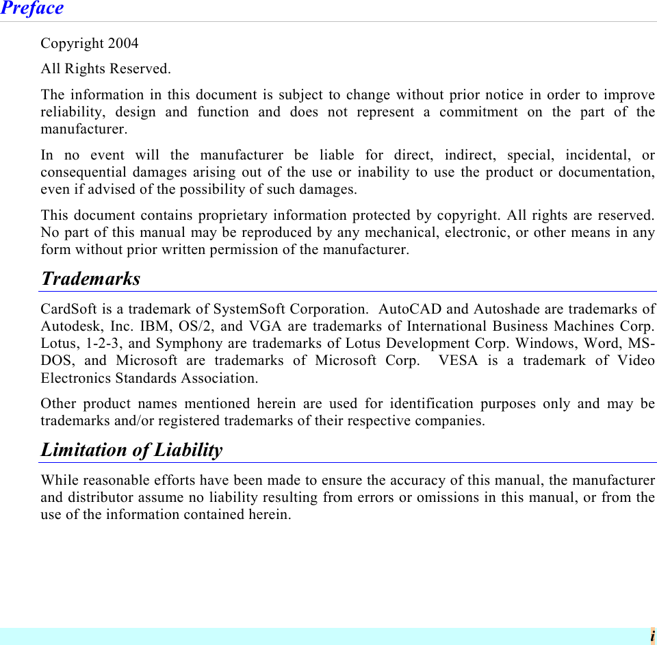  i Preface Copyright 2004 All Rights Reserved. The information in this document is subject to change without prior notice in order to improve reliability, design and function and does not represent a commitment on the part of the manufacturer. In no event will the manufacturer be liable for direct, indirect, special, incidental, or consequential damages arising out of the use or inability to use the product or documentation, even if advised of the possibility of such damages. This document contains proprietary information protected by copyright. All rights are reserved.  No part of this manual may be reproduced by any mechanical, electronic, or other means in any form without prior written permission of the manufacturer. Trademarks CardSoft is a trademark of SystemSoft Corporation.  AutoCAD and Autoshade are trademarks of Autodesk, Inc. IBM, OS/2, and VGA are trademarks of International Business Machines Corp. Lotus, 1-2-3, and Symphony are trademarks of Lotus Development Corp. Windows, Word, MS-DOS, and Microsoft are trademarks of Microsoft Corp.  VESA is a trademark of Video Electronics Standards Association. Other product names mentioned herein are used for identification purposes only and may be trademarks and/or registered trademarks of their respective companies. Limitation of Liability While reasonable efforts have been made to ensure the accuracy of this manual, the manufacturer and distributor assume no liability resulting from errors or omissions in this manual, or from the use of the information contained herein. 