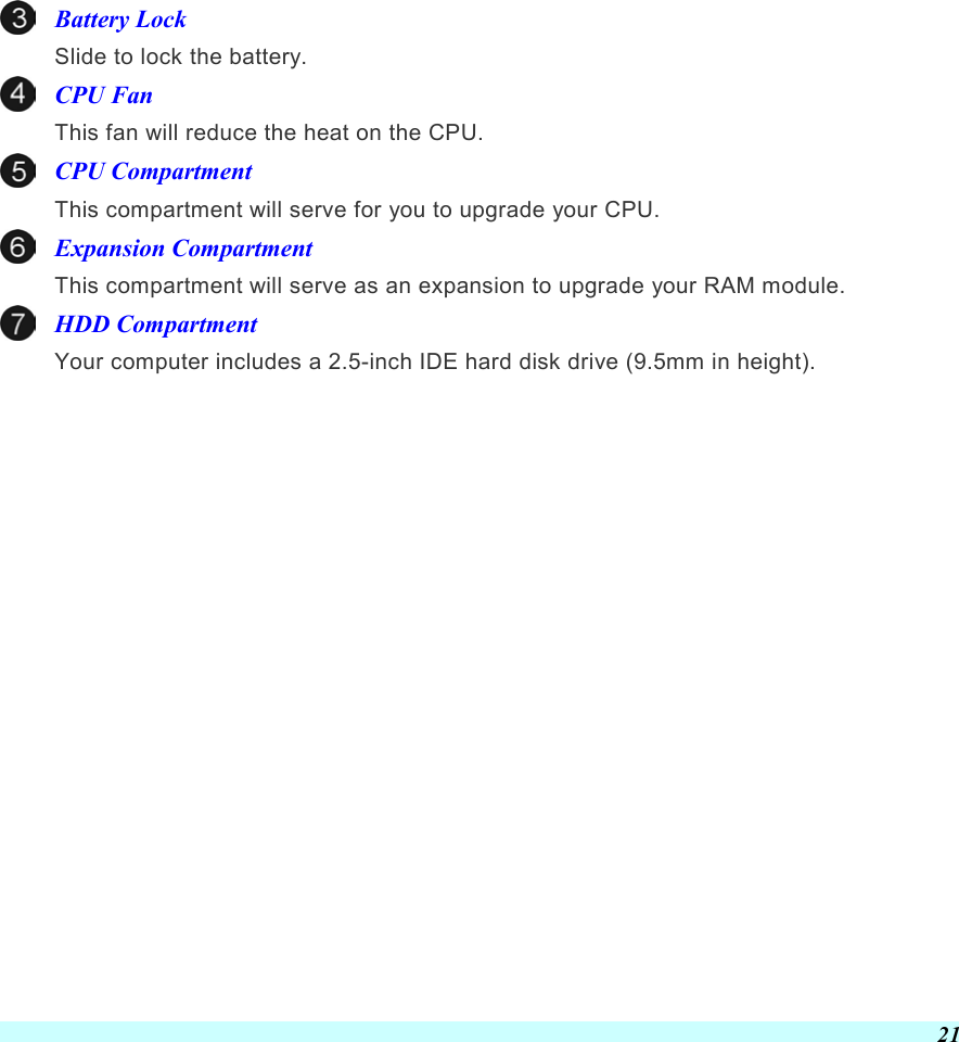  21 Battery Lock Slide to lock the battery. CPU Fan This fan will reduce the heat on the CPU. CPU Compartment This compartment will serve for you to upgrade your CPU. Expansion Compartment This compartment will serve as an expansion to upgrade your RAM module. HDD Compartment Your computer includes a 2.5-inch IDE hard disk drive (9.5mm in height).        
