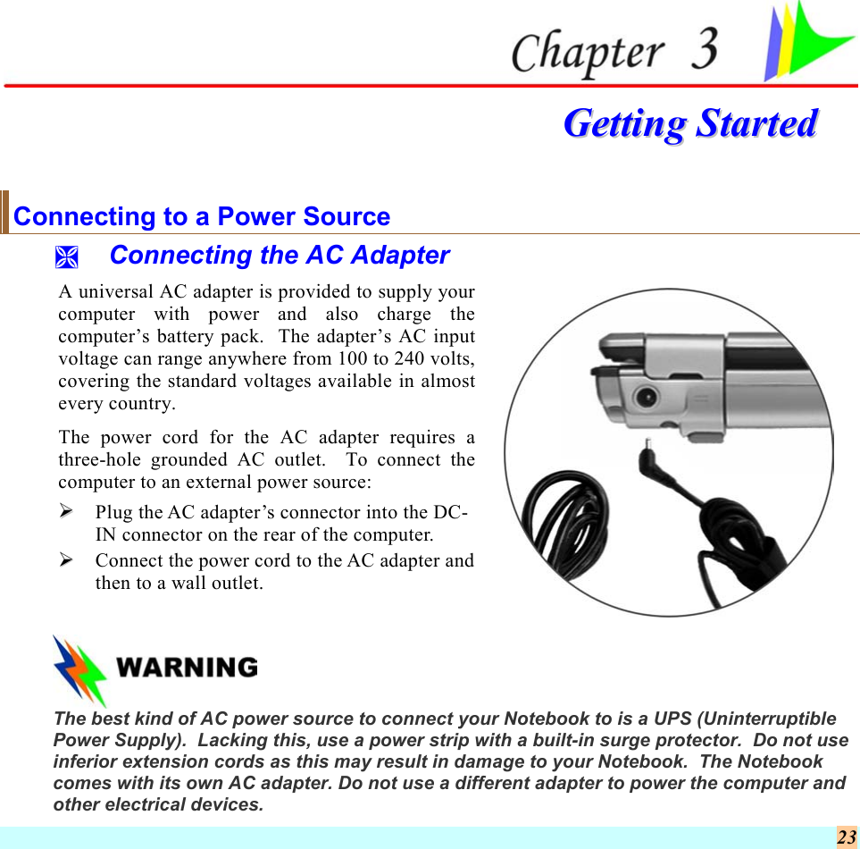  23   GGeettttiinngg  SSttaarrtteedd  Connecting to a Power Source   Connecting the AC Adapter A universal AC adapter is provided to supply your computer with power and also charge the computer’s battery pack.  The adapter’s AC input voltage can range anywhere from 100 to 240 volts, covering the standard voltages available in almost every country. The power cord for the AC adapter requires a three-hole grounded AC outlet.  To connect the computer to an external power source:   Plug the AC adapter’s connector into the DC-IN connector on the rear of the computer.   Connect the power cord to the AC adapter and then to a wall outlet.     The best kind of AC power source to connect your Notebook to is a UPS (Uninterruptible Power Supply).  Lacking this, use a power strip with a built-in surge protector.  Do not use inferior extension cords as this may result in damage to your Notebook.  The Notebook comes with its own AC adapter. Do not use a different adapter to power the computer and  other electrical devices. 