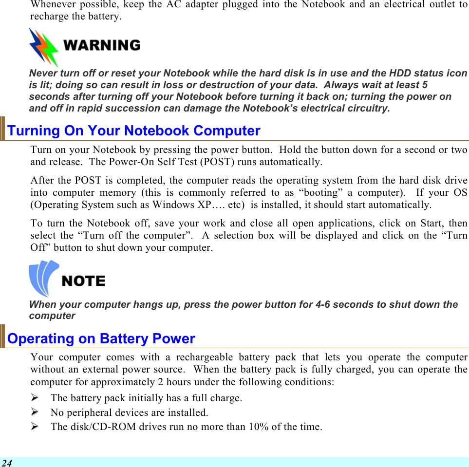  24 Whenever possible, keep the AC adapter plugged into the Notebook and an electrical outlet to recharge the battery.      Never turn off or reset your Notebook while the hard disk is in use and the HDD status icon is lit; doing so can result in loss or destruction of your data.  Always wait at least 5 seconds after turning off your Notebook before turning it back on; turning the power on and off in rapid succession can damage the Notebook’s electrical circuitry. Turning On Your Notebook Computer Turn on your Notebook by pressing the power button.  Hold the button down for a second or two and release.  The Power-On Self Test (POST) runs automatically.   After the POST is completed, the computer reads the operating system from the hard disk drive into computer memory (this is commonly referred to as “booting” a computer).  If your OS (Operating System such as Windows XP…. etc)  is installed, it should start automatically. To turn the Notebook off, save your work and close all open applications, click on Start, then select the “Turn off the computer”.  A selection box will be displayed and click on the “Turn Off” button to shut down your computer.   When your computer hangs up, press the power button for 4-6 seconds to shut down the computer Operating on Battery Power  Your computer comes with a rechargeable battery pack that lets you operate the computer without an external power source.  When the battery pack is fully charged, you can operate the computer for approximately 2 hours under the following conditions:    The battery pack initially has a full charge.   No peripheral devices are installed.   The disk/CD-ROM drives run no more than 10% of the time. 