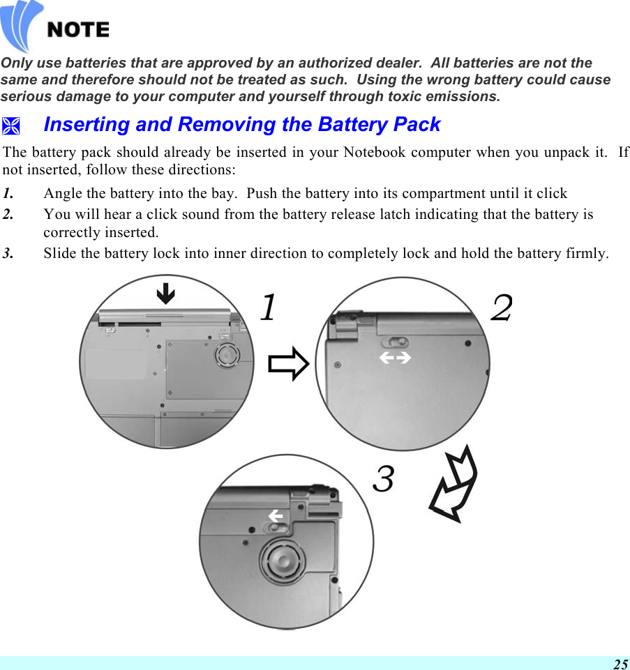  25   Only use batteries that are approved by an authorized dealer.  All batteries are not the same and therefore should not be treated as such.  Using the wrong battery could cause serious damage to your computer and yourself through toxic emissions.   Inserting and Removing the Battery Pack The battery pack should already be inserted in your Notebook computer when you unpack it.  If not inserted, follow these directions: 1.  Angle the battery into the bay.  Push the battery into its compartment until it click 2.  You will hear a click sound from the battery release latch indicating that the battery is correctly inserted. 3.  Slide the battery lock into inner direction to completely lock and hold the battery firmly.  