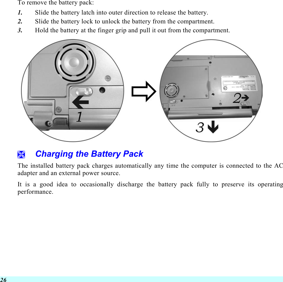  26 To remove the battery pack: 1.  Slide the battery latch into outer direction to release the battery.   2.  Slide the battery lock to unlock the battery from the compartment. 3.  Hold the battery at the finger grip and pull it out from the compartment.    Charging the Battery Pack The installed battery pack charges automatically any time the computer is connected to the AC adapter and an external power source.   It is a good idea to occasionally discharge the battery pack fully to preserve its operating performance.    