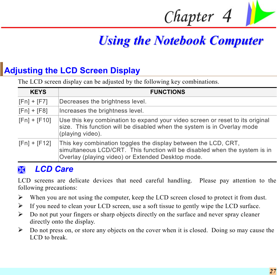  27  UUssiinngg  tthhee  NNootteebbooookk  CCoommppuutteerr  Adjusting the LCD Screen Display The LCD screen display can be adjusted by the following key combinations. KEYS  FUNCTIONS [Fn] + [F7]  Decreases the brightness level. [Fn] + [F8]  Increases the brightness level. [Fn] + [F10]  Use this key combination to expand your video screen or reset to its original size.  This function will be disabled when the system is in Overlay mode (playing video). [Fn] + [F12]  This key combination toggles the display between the LCD, CRT, simultaneous LCD/CRT.  This function will be disabled when the system is in Overlay (playing video) or Extended Desktop mode.   LCD Care LCD screens are delicate devices that need careful handling.  Please pay attention to the following precautions:   When you are not using the computer, keep the LCD screen closed to protect it from dust.     If you need to clean your LCD screen, use a soft tissue to gently wipe the LCD surface.     Do not put your fingers or sharp objects directly on the surface and never spray cleaner directly onto the display.   Do not press on, or store any objects on the cover when it is closed.  Doing so may cause the LCD to break. 