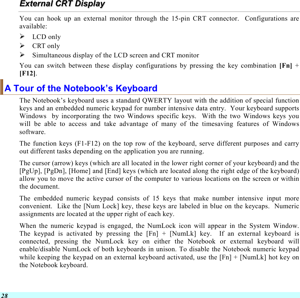  28 EExxtteerrnnaall  CCRRTT  DDiissppllaayy  You can hook up an external monitor through the 15-pin CRT connector.  Configurations are available:   LCD only   CRT only   Simultaneous display of the LCD screen and CRT monitor You can switch between these display configurations by pressing the key combination [Fn] + [F12].   A Tour of the Notebook’s Keyboard The Notebook’s keyboard uses a standard QWERTY layout with the addition of special function keys and an embedded numeric keypad for number intensive data entry.  Your keyboard supports Windows  by incorporating the two Windows specific keys.  With the two Windows keys you will be able to access and take advantage of many of the timesaving features of Windows software. The function keys (F1-F12) on the top row of the keyboard, serve different purposes and carry out different tasks depending on the application you are running.   The cursor (arrow) keys (which are all located in the lower right corner of your keyboard) and the [PgUp], [PgDn], [Home] and [End] keys (which are located along the right edge of the keyboard) allow you to move the active cursor of the computer to various locations on the screen or within the document. The embedded numeric keypad consists of 15 keys that make number intensive input more convenient.  Like the [Num Lock] key, these keys are labeled in blue on the keycaps.  Numeric assignments are located at the upper right of each key.   When the numeric keypad is engaged, the NumLock icon will appear in the System Window.  The keypad is activated by pressing the [Fn] + [NumLk] key.  If an external keyboard is connected, pressing the NumLock key on either the Notebook or external keyboard will enable/disable NumLock of both keyboards in unison. To disable the Notebook numeric keypad while keeping the keypad on an external keyboard activated, use the [Fn] + [NumLk] hot key on the Notebook keyboard. 