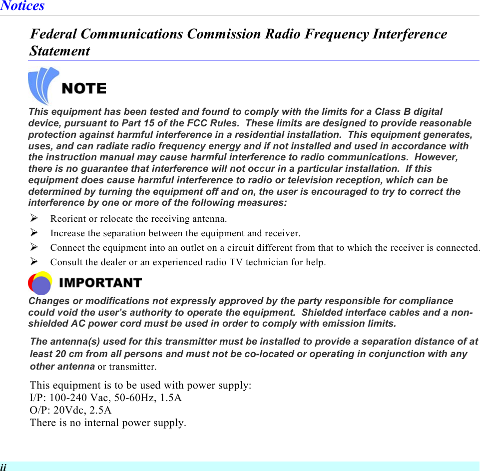  ii Notices Federal Communications Commission Radio Frequency Interference Statement   This equipment has been tested and found to comply with the limits for a Class B digital device, pursuant to Part 15 of the FCC Rules.  These limits are designed to provide reasonable protection against harmful interference in a residential installation.  This equipment generates, uses, and can radiate radio frequency energy and if not installed and used in accordance with the instruction manual may cause harmful interference to radio communications.  However, there is no guarantee that interference will not occur in a particular installation.  If this equipment does cause harmful interference to radio or television reception, which can be determined by turning the equipment off and on, the user is encouraged to try to correct the interference by one or more of the following measures:   Reorient or relocate the receiving antenna.   Increase the separation between the equipment and receiver.   Connect the equipment into an outlet on a circuit different from that to which the receiver is connected.   Consult the dealer or an experienced radio TV technician for help.  Changes or modifications not expressly approved by the party responsible for compliance could void the user’s authority to operate the equipment.  Shielded interface cables and a non-shielded AC power cord must be used in order to comply with emission limits.   The antenna(s) used for this transmitter must be installed to provide a separation distance of at least 20 cm from all persons and must not be co-located or operating in conjunction with any other antenna or transmitter. This equipment is to be used with power supply: I/P: 100-240 Vac, 50-60Hz, 1.5A O/P: 20Vdc, 2.5A There is no internal power supply. 