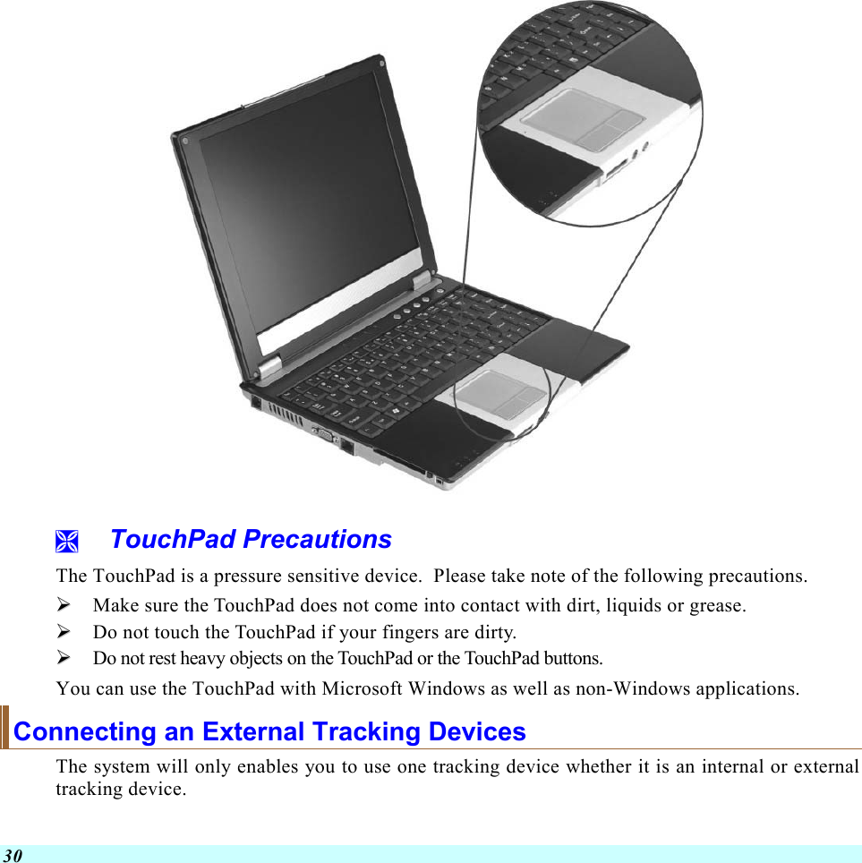  30    TouchPad Precautions The TouchPad is a pressure sensitive device.  Please take note of the following precautions.   Make sure the TouchPad does not come into contact with dirt, liquids or grease.   Do not touch the TouchPad if your fingers are dirty.   Do not rest heavy objects on the TouchPad or the TouchPad buttons. You can use the TouchPad with Microsoft Windows as well as non-Windows applications. Connecting an External Tracking Devices The system will only enables you to use one tracking device whether it is an internal or external tracking device.  