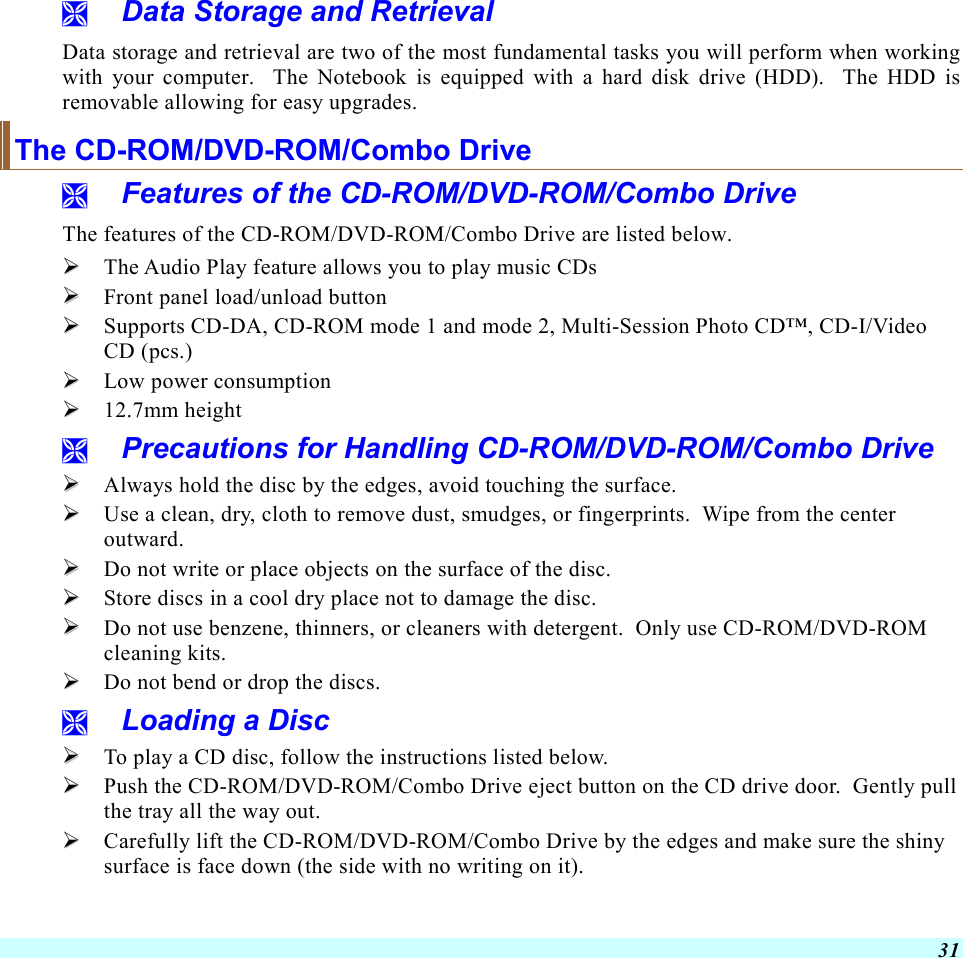  31   Data Storage and Retrieval Data storage and retrieval are two of the most fundamental tasks you will perform when working with your computer.  The Notebook is equipped with a hard disk drive (HDD).  The HDD is removable allowing for easy upgrades.  The CD-ROM/DVD-ROM/Combo Drive   Features of the CD-ROM/DVD-ROM/Combo Drive The features of the CD-ROM/DVD-ROM/Combo Drive are listed below.   The Audio Play feature allows you to play music CDs   Front panel load/unload button   Supports CD-DA, CD-ROM mode 1 and mode 2, Multi-Session Photo CD™, CD-I/Video CD (pcs.)   Low power consumption   12.7mm height   Precautions for Handling CD-ROM/DVD-ROM/Combo Drive   Always hold the disc by the edges, avoid touching the surface.   Use a clean, dry, cloth to remove dust, smudges, or fingerprints.  Wipe from the center outward.   Do not write or place objects on the surface of the disc.   Store discs in a cool dry place not to damage the disc.     Do not use benzene, thinners, or cleaners with detergent.  Only use CD-ROM/DVD-ROM cleaning kits.   Do not bend or drop the discs.   Loading a Disc   To play a CD disc, follow the instructions listed below.   Push the CD-ROM/DVD-ROM/Combo Drive eject button on the CD drive door.  Gently pull the tray all the way out.   Carefully lift the CD-ROM/DVD-ROM/Combo Drive by the edges and make sure the shiny surface is face down (the side with no writing on it).   