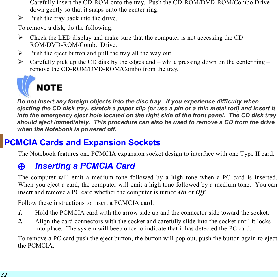  32 Carefully insert the CD-ROM onto the tray.  Push the CD-ROM/DVD-ROM/Combo Drive down gently so that it snaps onto the center ring.   Push the tray back into the drive. To remove a disk, do the following:   Check the LED display and make sure that the computer is not accessing the CD-ROM/DVD-ROM/Combo Drive.   Push the eject button and pull the tray all the way out.   Carefully pick up the CD disk by the edges and – while pressing down on the center ring – remove the CD-ROM/DVD-ROM/Combo from the tray.     Do not insert any foreign objects into the disc tray.  If you experience difficulty when ejecting the CD disk tray, stretch a paper clip (or use a pin or a thin metal rod) and insert it into the emergency eject hole located on the right side of the front panel.  The CD disk tray should eject immediately.  This procedure can also be used to remove a CD from the drive when the Notebook is powered off. PCMCIA Cards and Expansion Sockets The Notebook features one PCMCIA expansion socket design to interface with one Type II card.     Inserting a PCMCIA Card The computer will emit a medium tone followed by a high tone when a PC card is inserted.  When you eject a card, the computer will emit a high tone followed by a medium tone.  You can insert and remove a PC card whether the computer is turned On or Off. Follow these instructions to insert a PCMCIA card: 1.  Hold the PCMCIA card with the arrow side up and the connector side toward the socket. 2.  Align the card connectors with the socket and carefully slide into the socket until it locks into place.  The system will beep once to indicate that it has detected the PC card. To remove a PC card push the eject button, the button will pop out, push the button again to eject the PCMCIA.   