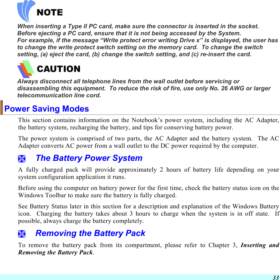  33  When inserting a Type II PC card, make sure the connector is inserted in the socket.  Before ejecting a PC card, ensure that it is not being accessed by the System.  For example, if the message “Write protect error writing Drive x” is displayed, the user has to change the write protect switch setting on the memory card.  To change the switch setting, (a) eject the card, (b) change the switch setting, and (c) re-insert the card.  Always disconnect all telephone lines from the wall outlet before servicing or disassembling this equipment.  To reduce the risk of fire, use only No. 26 AWG or larger telecommunication line cord. Power Saving Modes This section contains information on the Notebook’s power system, including the AC Adapter, the battery system, recharging the battery, and tips for conserving battery power.   The power system is comprised of two parts, the AC Adapter and the battery system.  The AC Adapter converts AC power from a wall outlet to the DC power required by the computer.     The Battery Power System A fully charged pack will provide approximately 2 hours of battery life depending on your system configuration application it runs.   Before using the computer on battery power for the first time, check the battery status icon on the Windows Toolbar to make sure the battery is fully charged.   See Battery Status later in this section for a description and explanation of the Windows Battery icon.  Charging the battery takes about 3 hours to charge when the system is in off state.  If possible, always charge the battery completely.    Removing the Battery Pack To remove the battery pack from its compartment, please refer to Chapter 3, Inserting and Removing the Battery Pack. 