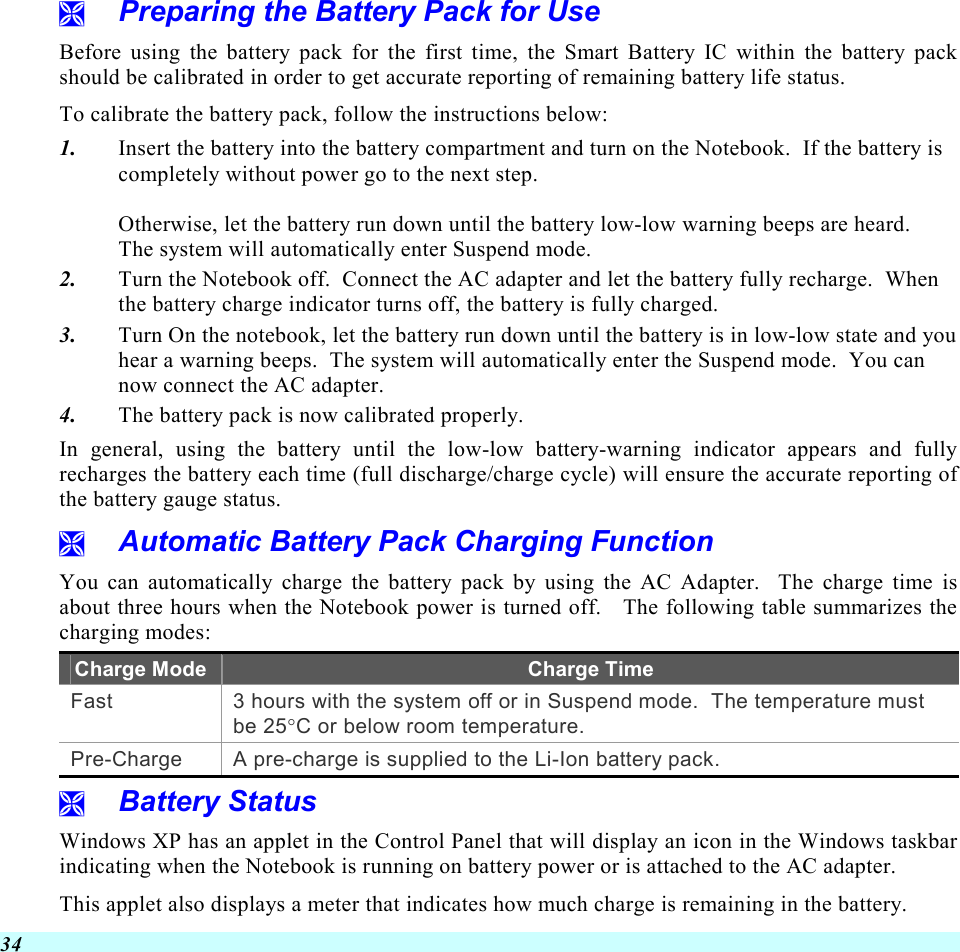  34   Preparing the Battery Pack for Use Before using the battery pack for the first time, the Smart Battery IC within the battery pack should be calibrated in order to get accurate reporting of remaining battery life status.   To calibrate the battery pack, follow the instructions below: 1.  Insert the battery into the battery compartment and turn on the Notebook.  If the battery is completely without power go to the next step.    Otherwise, let the battery run down until the battery low-low warning beeps are heard.   The system will automatically enter Suspend mode. 2.  Turn the Notebook off.  Connect the AC adapter and let the battery fully recharge.  When the battery charge indicator turns off, the battery is fully charged. 3.  Turn On the notebook, let the battery run down until the battery is in low-low state and you hear a warning beeps.  The system will automatically enter the Suspend mode.  You can now connect the AC adapter. 4.  The battery pack is now calibrated properly. In general, using the battery until the low-low battery-warning indicator appears and fully recharges the battery each time (full discharge/charge cycle) will ensure the accurate reporting of the battery gauge status.   Automatic Battery Pack Charging Function  You can automatically charge the battery pack by using the AC Adapter.  The charge time is about three hours when the Notebook power is turned off.   The following table summarizes the charging modes: Charge Mode Charge Time Fast  3 hours with the system off or in Suspend mode.  The temperature must be 25°C or below room temperature. Pre-Charge  A pre-charge is supplied to the Li-Ion battery pack.   Battery Status Windows XP has an applet in the Control Panel that will display an icon in the Windows taskbar indicating when the Notebook is running on battery power or is attached to the AC adapter.   This applet also displays a meter that indicates how much charge is remaining in the battery.  