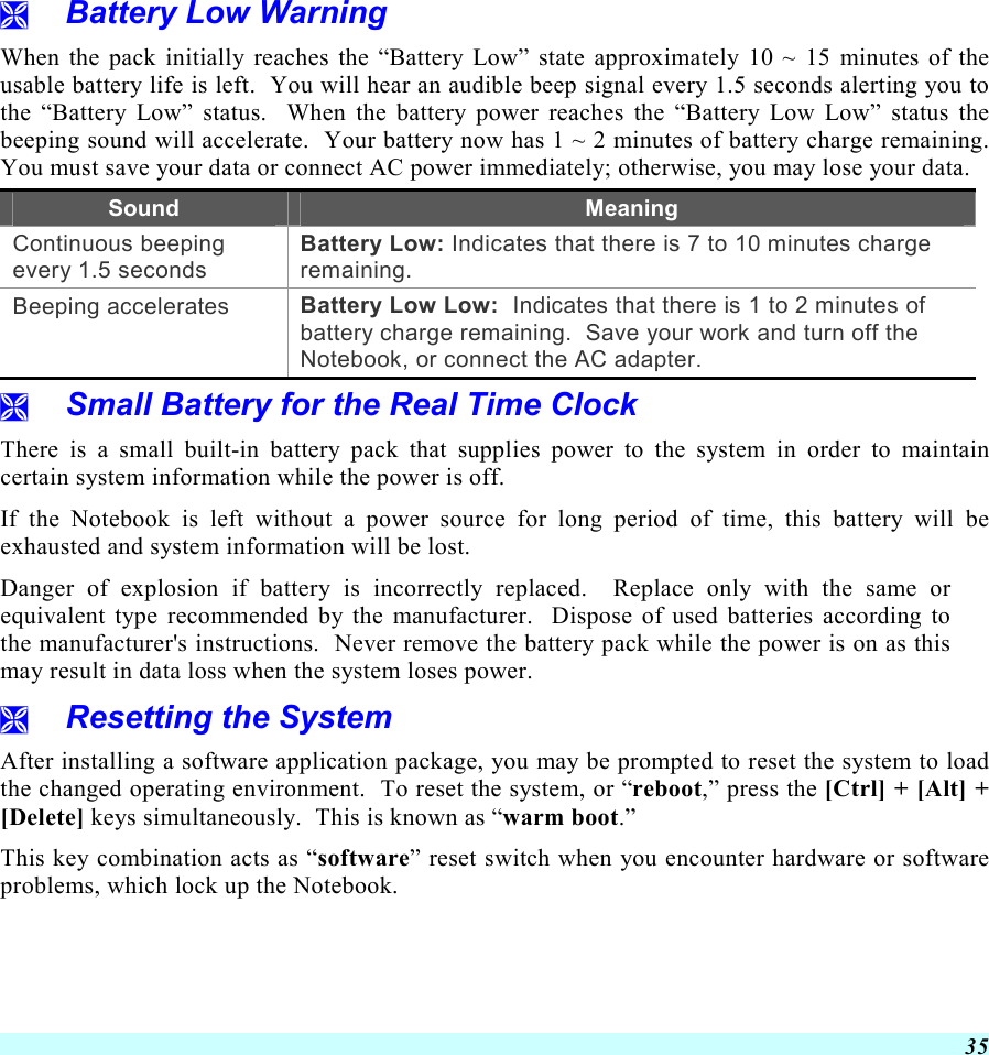  35   Battery Low Warning  When the pack initially reaches the “Battery Low” state approximately 10 ~ 15 minutes of the usable battery life is left.  You will hear an audible beep signal every 1.5 seconds alerting you to the “Battery Low” status.  When the battery power reaches the “Battery Low Low” status the beeping sound will accelerate.  Your battery now has 1 ~ 2 minutes of battery charge remaining.  You must save your data or connect AC power immediately; otherwise, you may lose your data. Sound  Meaning Continuous beeping every 1.5 seconds Battery Low: Indicates that there is 7 to 10 minutes charge remaining.   Beeping accelerates  Battery Low Low:  Indicates that there is 1 to 2 minutes of battery charge remaining.  Save your work and turn off the Notebook, or connect the AC adapter.   Small Battery for the Real Time Clock There is a small built-in battery pack that supplies power to the system in order to maintain certain system information while the power is off.   If the Notebook is left without a power source for long period of time, this battery will be exhausted and system information will be lost.   Danger of explosion if battery is incorrectly replaced.  Replace only with the same or equivalent type recommended by the manufacturer.  Dispose of used batteries according to the manufacturer&apos;s instructions.  Never remove the battery pack while the power is on as this may result in data loss when the system loses power.   Resetting the System After installing a software application package, you may be prompted to reset the system to load the changed operating environment.  To reset the system, or “reboot,” press the [Ctrl] + [Alt] + [Delete] keys simultaneously.  This is known as “warm boot.”   This key combination acts as “software” reset switch when you encounter hardware or software problems, which lock up the Notebook.  