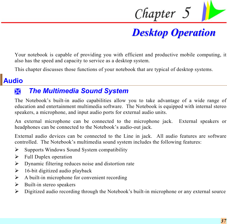  37   DDeesskkttoopp  OOppeerraattiioonn  Your notebook is capable of providing you with efficient and productive mobile computing, it also has the speed and capacity to service as a desktop system. This chapter discusses those functions of your notebook that are typical of desktop systems. Audio   The Multimedia Sound System The Notebook’s built-in audio capabilities allow you to take advantage of a wide range of education and entertainment multimedia software.  The Notebook is equipped with internal stereo speakers, a microphone, and input audio ports for external audio units.   An external microphone can be connected to the microphone jack.  External speakers or headphones can be connected to the Notebook’s audio-out jack.   External audio devices can be connected to the Line in jack.  All audio features are software controlled.  The Notebook’s multimedia sound system includes the following features:   Supports Windows Sound System compatibility   Full Duplex operation   Dynamic filtering reduces noise and distortion rate   16-bit digitized audio playback   A built-in microphone for convenient recording   Built-in stereo speakers   Digitized audio recording through the Notebook’s built-in microphone or any external source 