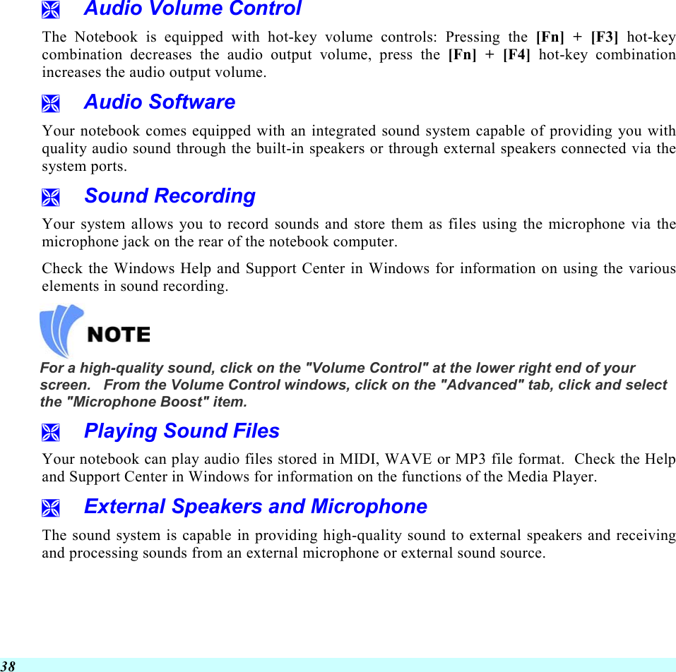  38   Audio Volume Control The Notebook is equipped with hot-key volume controls: Pressing the [Fn] + [F3] hot-key combination decreases the audio output volume, press the [Fn] + [F4] hot-key combination increases the audio output volume.   Audio Software Your notebook comes equipped with an integrated sound system capable of providing you with quality audio sound through the built-in speakers or through external speakers connected via the system ports.   Sound Recording Your system allows you to record sounds and store them as files using the microphone via the microphone jack on the rear of the notebook computer.   Check the Windows Help and Support Center in Windows for information on using the various elements in sound recording.   For a high-quality sound, click on the &quot;Volume Control&quot; at the lower right end of your screen.   From the Volume Control windows, click on the &quot;Advanced&quot; tab, click and select the &quot;Microphone Boost&quot; item.   Playing Sound Files Your notebook can play audio files stored in MIDI, WAVE or MP3 file format.  Check the Help and Support Center in Windows for information on the functions of the Media Player.   External Speakers and Microphone The sound system is capable in providing high-quality sound to external speakers and receiving and processing sounds from an external microphone or external sound source. 