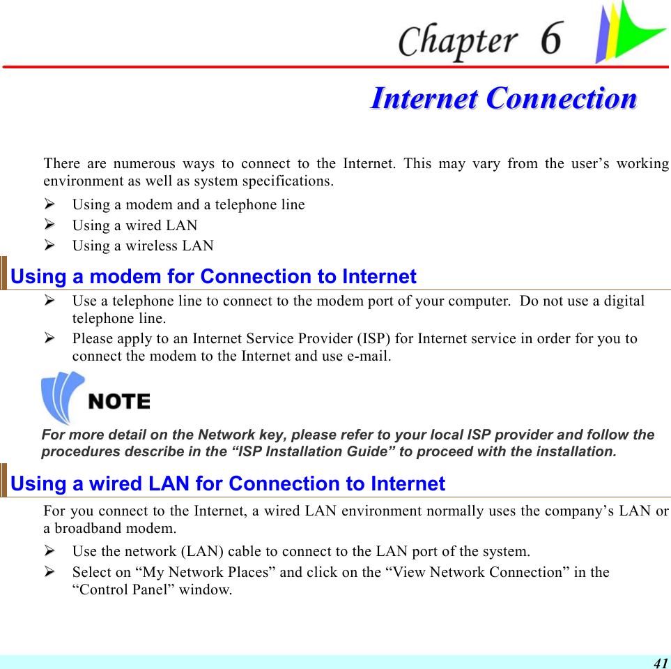  41  IInntteerrnneett  CCoonnnneeccttiioonn  There are numerous ways to connect to the Internet. This may vary from the user’s working environment as well as system specifications.   Using a modem and a telephone line   Using a wired LAN   Using a wireless LAN Using a modem for Connection to Internet   Use a telephone line to connect to the modem port of your computer.  Do not use a digital telephone line.   Please apply to an Internet Service Provider (ISP) for Internet service in order for you to connect the modem to the Internet and use e-mail.  For more detail on the Network key, please refer to your local ISP provider and follow the procedures describe in the “ISP Installation Guide” to proceed with the installation. Using a wired LAN for Connection to Internet For you connect to the Internet, a wired LAN environment normally uses the company’s LAN or a broadband modem.   Use the network (LAN) cable to connect to the LAN port of the system.   Select on “My Network Places” and click on the “View Network Connection” in the “Control Panel” window. 