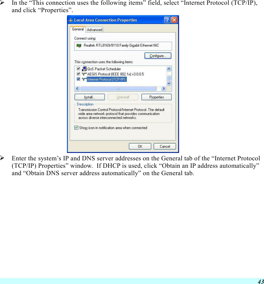  43   In the “This connection uses the following items” field, select “Internet Protocol (TCP/IP), and click “Properties”.    Enter the system’s IP and DNS server addresses on the General tab of the “Internet Protocol (TCP/IP) Properties” window.  If DHCP is used, click “Obtain an IP address automatically” and “Obtain DNS server address automatically” on the General tab. 