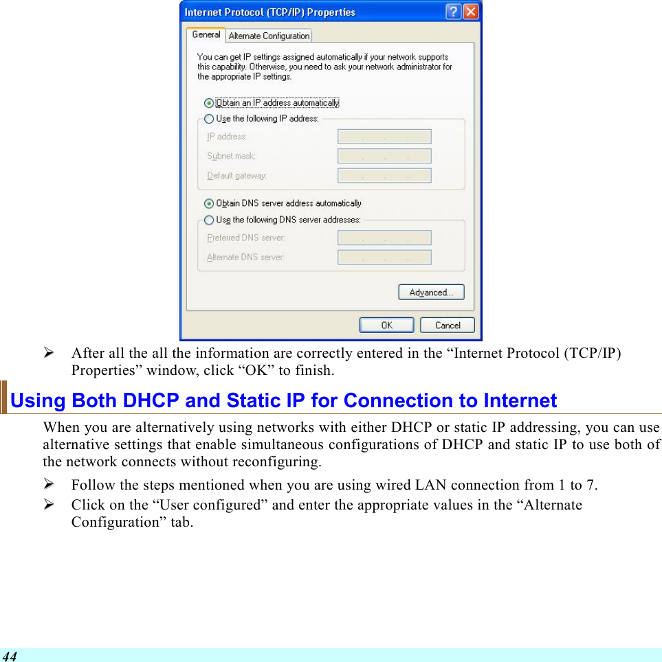  44    After all the all the information are correctly entered in the “Internet Protocol (TCP/IP) Properties” window, click “OK” to finish. Using Both DHCP and Static IP for Connection to Internet When you are alternatively using networks with either DHCP or static IP addressing, you can use alternative settings that enable simultaneous configurations of DHCP and static IP to use both of the network connects without reconfiguring.   Follow the steps mentioned when you are using wired LAN connection from 1 to 7.   Click on the “User configured” and enter the appropriate values in the “Alternate Configuration” tab. 