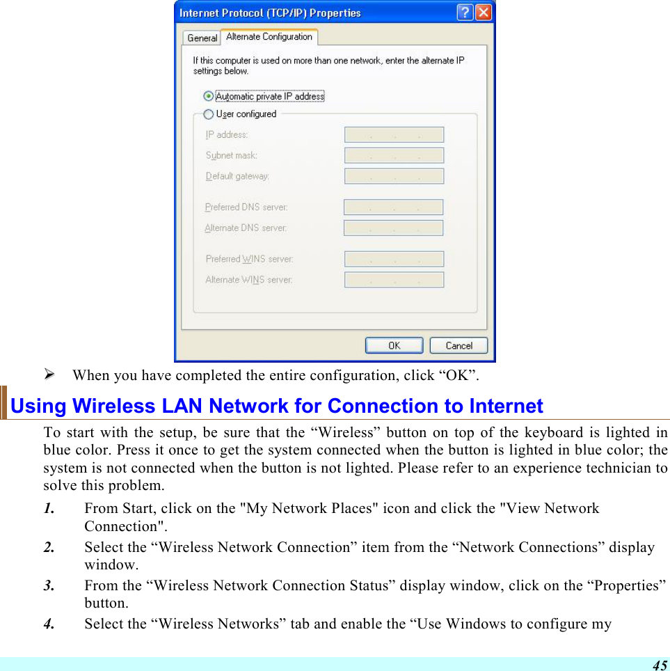  45    When you have completed the entire configuration, click “OK”.  Using Wireless LAN Network for Connection to Internet To start with the setup, be sure that the “Wireless” button on top of the keyboard is lighted in blue color. Press it once to get the system connected when the button is lighted in blue color; the system is not connected when the button is not lighted. Please refer to an experience technician to solve this problem. 1.  From Start, click on the &quot;My Network Places&quot; icon and click the &quot;View Network Connection&quot;. 2.  Select the “Wireless Network Connection” item from the “Network Connections” display window. 3.  From the “Wireless Network Connection Status” display window, click on the “Properties” button. 4.  Select the “Wireless Networks” tab and enable the “Use Windows to configure my 