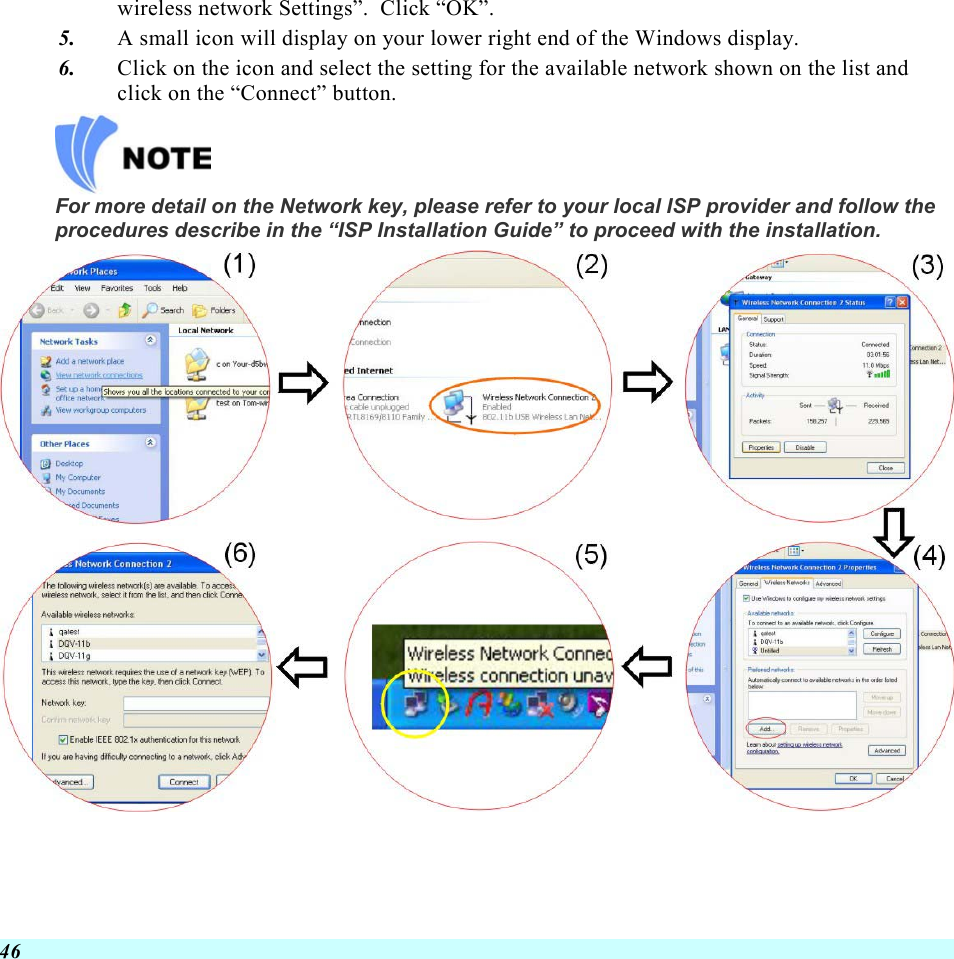  46 wireless network Settings”.  Click “OK”. 5.  A small icon will display on your lower right end of the Windows display. 6.  Click on the icon and select the setting for the available network shown on the list and click on the “Connect” button.  For more detail on the Network key, please refer to your local ISP provider and follow the procedures describe in the “ISP Installation Guide” to proceed with the installation.    