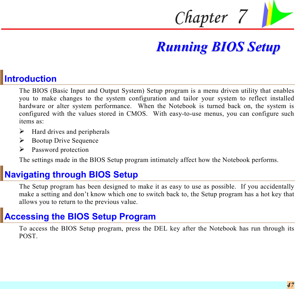  47  RRuunnnniinngg  BBIIOOSS  SSeettuupp  Introduction The BIOS (Basic Input and Output System) Setup program is a menu driven utility that enables you to make changes to the system configuration and tailor your system to reflect installed hardware or alter system performance.  When the Notebook is turned back on, the system is configured with the values stored in CMOS.  With easy-to-use menus, you can configure such items as:   Hard drives and peripherals   Bootup Drive Sequence   Password protection The settings made in the BIOS Setup program intimately affect how the Notebook performs.   Navigating through BIOS Setup The Setup program has been designed to make it as easy to use as possible.  If you accidentally make a setting and don’t know which one to switch back to, the Setup program has a hot key that allows you to return to the previous value.   Accessing the BIOS Setup Program To access the BIOS Setup program, press the DEL key after the Notebook has run through its POST. 