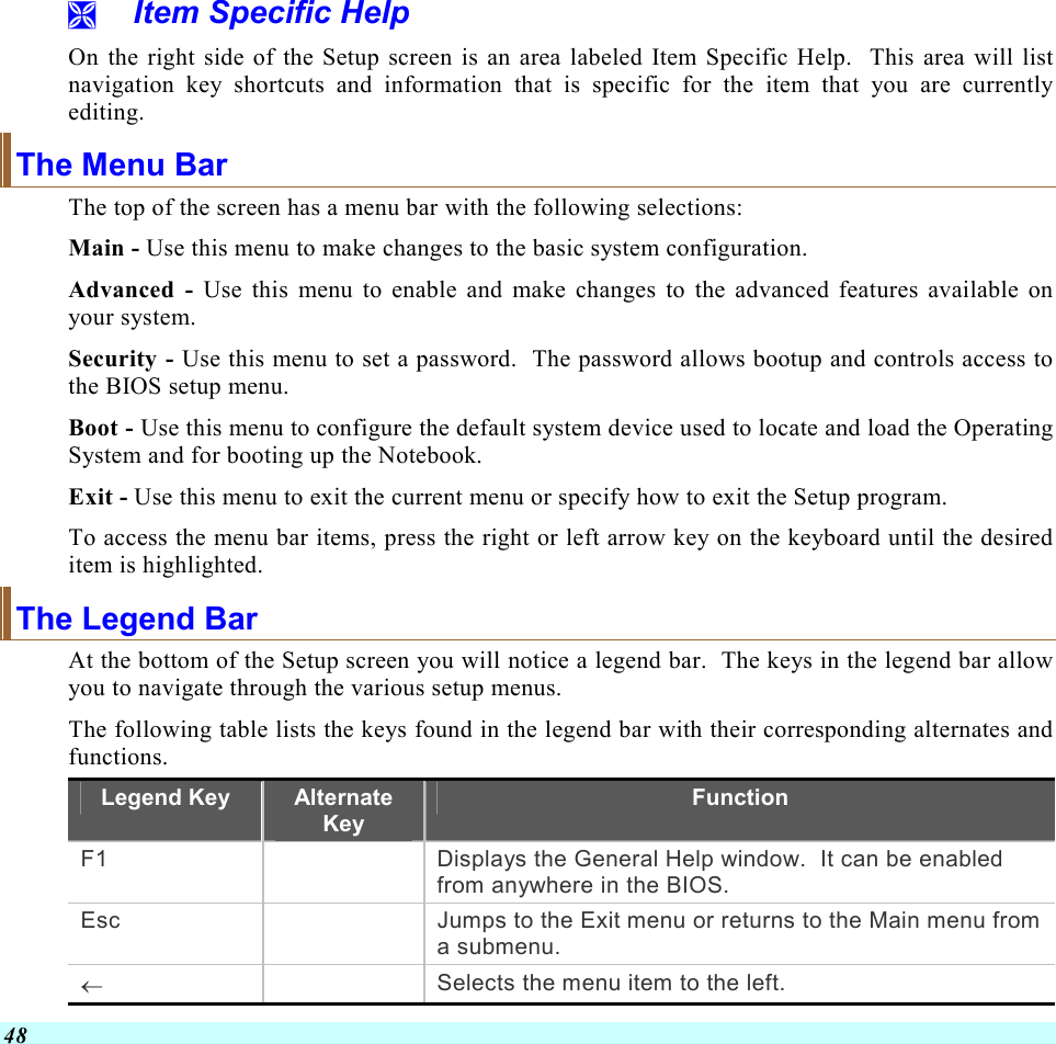  48   Item Specific Help On the right side of the Setup screen is an area labeled Item Specific Help.  This area will list navigation key shortcuts and information that is specific for the item that you are currently editing. The Menu Bar The top of the screen has a menu bar with the following selections: Main - Use this menu to make changes to the basic system configuration. Advanced - Use this menu to enable and make changes to the advanced features available on your system. Security - Use this menu to set a password.  The password allows bootup and controls access to the BIOS setup menu. Boot - Use this menu to configure the default system device used to locate and load the Operating System and for booting up the Notebook. Exit - Use this menu to exit the current menu or specify how to exit the Setup program. To access the menu bar items, press the right or left arrow key on the keyboard until the desired item is highlighted. The Legend Bar At the bottom of the Setup screen you will notice a legend bar.  The keys in the legend bar allow you to navigate through the various setup menus.   The following table lists the keys found in the legend bar with their corresponding alternates and functions. Legend Key  Alternate Key Function F1    Displays the General Help window.  It can be enabled from anywhere in the BIOS. Esc    Jumps to the Exit menu or returns to the Main menu from a submenu. ←   Selects the menu item to the left. 