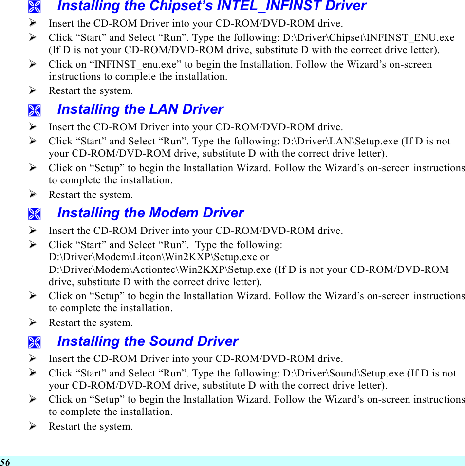  56   Installing the Chipset’s INTEL_INFINST Driver   Insert the CD-ROM Driver into your CD-ROM/DVD-ROM drive.   Click “Start” and Select “Run”. Type the following: D:\Driver\Chipset\INFINST_ENU.exe (If D is not your CD-ROM/DVD-ROM drive, substitute D with the correct drive letter).   Click on “INFINST_enu.exe” to begin the Installation. Follow the Wizard’s on-screen instructions to complete the installation.     Restart the system.   Installing the LAN Driver   Insert the CD-ROM Driver into your CD-ROM/DVD-ROM drive.   Click “Start” and Select “Run”. Type the following: D:\Driver\LAN\Setup.exe (If D is not your CD-ROM/DVD-ROM drive, substitute D with the correct drive letter).   Click on “Setup” to begin the Installation Wizard. Follow the Wizard’s on-screen instructions to complete the installation.     Restart the system.   Installing the Modem Driver   Insert the CD-ROM Driver into your CD-ROM/DVD-ROM drive.   Click “Start” and Select “Run”.  Type the following:  D:\Driver\Modem\Liteon\Win2KXP\Setup.exe or D:\Driver\Modem\Actiontec\Win2KXP\Setup.exe (If D is not your CD-ROM/DVD-ROM drive, substitute D with the correct drive letter).   Click on “Setup” to begin the Installation Wizard. Follow the Wizard’s on-screen instructions to complete the installation.     Restart the system.   Installing the Sound Driver   Insert the CD-ROM Driver into your CD-ROM/DVD-ROM drive.   Click “Start” and Select “Run”. Type the following: D:\Driver\Sound\Setup.exe (If D is not your CD-ROM/DVD-ROM drive, substitute D with the correct drive letter).   Click on “Setup” to begin the Installation Wizard. Follow the Wizard’s on-screen instructions to complete the installation.     Restart the system. 