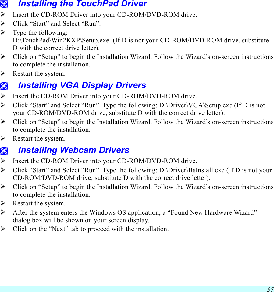  57   Installing the TouchPad Driver   Insert the CD-ROM Driver into your CD-ROM/DVD-ROM drive.   Click “Start” and Select “Run”.   Type the following:  D:\TouchPad\Win2KXP\Setup.exe  (If D is not your CD-ROM/DVD-ROM drive, substitute D with the correct drive letter).   Click on “Setup” to begin the Installation Wizard. Follow the Wizard’s on-screen instructions to complete the installation.     Restart the system.   Installing VGA Display Drivers   Insert the CD-ROM Driver into your CD-ROM/DVD-ROM drive.   Click “Start” and Select “Run”. Type the following: D:\Driver\VGA\Setup.exe (If D is not your CD-ROM/DVD-ROM drive, substitute D with the correct drive letter).   Click on “Setup” to begin the Installation Wizard. Follow the Wizard’s on-screen instructions to complete the installation.     Restart the system.   Installing Webcam Drivers   Insert the CD-ROM Driver into your CD-ROM/DVD-ROM drive.   Click “Start” and Select “Run”. Type the following: D:\Driver\BsInstall.exe (If D is not your CD-ROM/DVD-ROM drive, substitute D with the correct drive letter).   Click on “Setup” to begin the Installation Wizard. Follow the Wizard’s on-screen instructions to complete the installation.     Restart the system.   After the system enters the Windows OS application, a “Found New Hardware Wizard” dialog box will be shown on your screen display.   Click on the “Next” tab to proceed with the installation. 