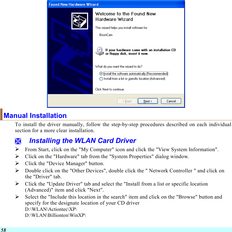  58  Manual Installation To install the driver manually, follow the step-by-step procedures described on each individual section for a more clear installation.   Installing the WLAN Card Driver   From Start, click on the &quot;My Computer&quot; icon and click the &quot;View System Information&quot;.   Click on the &quot;Hardware&quot; tab from the &quot;System Properties&quot; dialog window.   Click the &quot;Device Manager&quot; button.   Double click on the &quot;Other Devices&quot;, double click the &quot; Network Controller &quot; and click on the &quot;Driver&quot; tab.   Click the &quot;Update Driver&quot; tab and select the &quot;Install from a list or specific location (Advanced)&quot; item and click &quot;Next&quot;.   Select the &quot;Include this location in the search&quot; item and click on the &quot;Browse&quot; button and specify for the designate location of your CD driver  D:\WLAN\Actiontec\XP\ D:\WLAN\Billionton\WinXP\ 