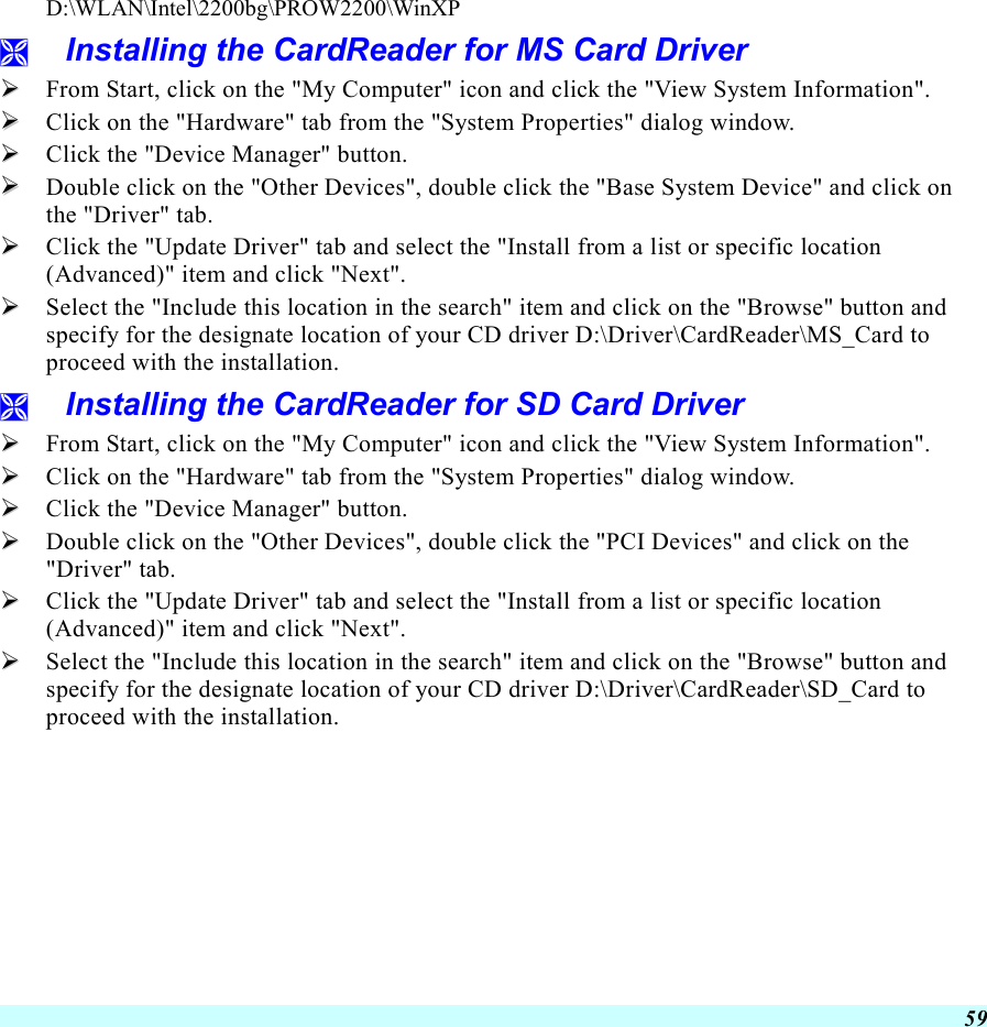  59   D:\WLAN\Intel\2200bg\PROW2200\WinXP   Installing the CardReader for MS Card Driver   From Start, click on the &quot;My Computer&quot; icon and click the &quot;View System Information&quot;.   Click on the &quot;Hardware&quot; tab from the &quot;System Properties&quot; dialog window.   Click the &quot;Device Manager&quot; button.   Double click on the &quot;Other Devices&quot;, double click the &quot;Base System Device&quot; and click on the &quot;Driver&quot; tab.   Click the &quot;Update Driver&quot; tab and select the &quot;Install from a list or specific location (Advanced)&quot; item and click &quot;Next&quot;.   Select the &quot;Include this location in the search&quot; item and click on the &quot;Browse&quot; button and specify for the designate location of your CD driver D:\Driver\CardReader\MS_Card to proceed with the installation.   Installing the CardReader for SD Card Driver   From Start, click on the &quot;My Computer&quot; icon and click the &quot;View System Information&quot;.   Click on the &quot;Hardware&quot; tab from the &quot;System Properties&quot; dialog window.   Click the &quot;Device Manager&quot; button.   Double click on the &quot;Other Devices&quot;, double click the &quot;PCI Devices&quot; and click on the &quot;Driver&quot; tab.   Click the &quot;Update Driver&quot; tab and select the &quot;Install from a list or specific location (Advanced)&quot; item and click &quot;Next&quot;.   Select the &quot;Include this location in the search&quot; item and click on the &quot;Browse&quot; button and specify for the designate location of your CD driver D:\Driver\CardReader\SD_Card to proceed with the installation. 