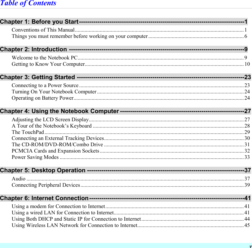  v Table of Contents Chapter 1: Before you Start---------------------------------------------------------------------------------1 Conventions of This Manual..........................................................................................................................1 Things you must remember before working on your computer.....................................................................6 Chapter 2: Introduction --------------------------------------------------------------------------------------9 Welcome to the Notebook PC........................................................................................................................9 Getting to Know Your Computer...................................................................................................................10 Chapter 3: Getting Started ----------------------------------------------------------------------------------23 Connecting to a Power Source.......................................................................................................................23 Turning On Your Notebook Computer..........................................................................................................24 Operating on Battery Power...........................................................................................................................24 Chapter 4: Using the Notebook Computer -------------------------------------------------------------27 Adjusting the LCD Screen Display................................................................................................................27 A Tour of the Notebook’s Keyboard .............................................................................................................28 The TouchPad................................................................................................................................................29 Connecting an External Tracking Devices.....................................................................................................30 The CD-ROM/DVD-ROM/Combo Drive .....................................................................................................31 PCMCIA Cards and Expansion Sockets........................................................................................................32 Power Saving Modes .....................................................................................................................................33 Chapter 5: Desktop Operation -----------------------------------------------------------------------------37 Audio .............................................................................................................................................................37 Connecting Peripheral Devices......................................................................................................................39 Chapter 6: Internet Connection----------------------------------------------------------------------------41 Using a modem for Connection to Internet....................................................................................................41 Using a wired LAN for Connection to Internet..............................................................................................41 Using Both DHCP and Static IP for Connection to Internet..........................................................................44 Using Wireless LAN Network for Connection to Internet.............................................................................45 