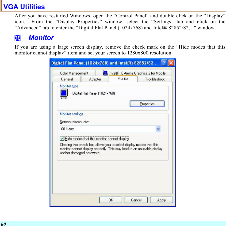  60 VGA Utilities After you have restarted Windows, open the “Control Panel” and double click on the “Display” icon.  From the “Display Properties” window, select the “Settings” tab and click on the “Advanced” tab to enter the “Digital Flat Panel (1024x768) and Intel® 82852/82…&quot; window.    Monitor If you are using a large screen display, remove the check mark on the “Hide modes that this monitor cannot display” item and set your screen to 1280x800 resolution.   