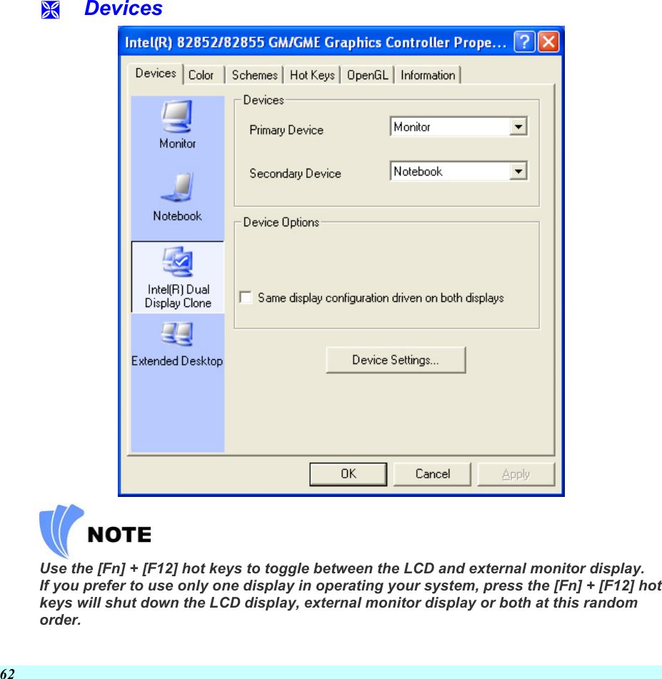  62   Devices   Use the [Fn] + [F12] hot keys to toggle between the LCD and external monitor display. If you prefer to use only one display in operating your system, press the [Fn] + [F12] hot keys will shut down the LCD display, external monitor display or both at this random order. 