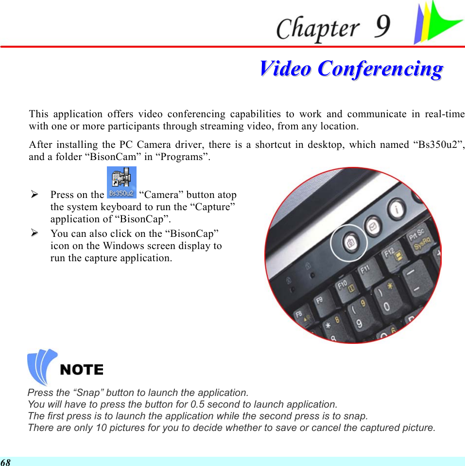  68  VViiddeeoo  CCoonnffeerreenncciinngg  This application offers video conferencing capabilities to work and communicate in real-time with one or more participants through streaming video, from any location. After installing the PC Camera driver, there is a shortcut in desktop, which named “Bs350u2”, and a folder “BisonCam” in “Programs”.   Press on the  “Camera” button atop the system keyboard to run the “Capture” application of “BisonCap”.    You can also click on the “BisonCap” icon on the Windows screen display to run the capture application.   Press the “Snap” button to launch the application. You will have to press the button for 0.5 second to launch application. The first press is to launch the application while the second press is to snap. There are only 10 pictures for you to decide whether to save or cancel the captured picture.  