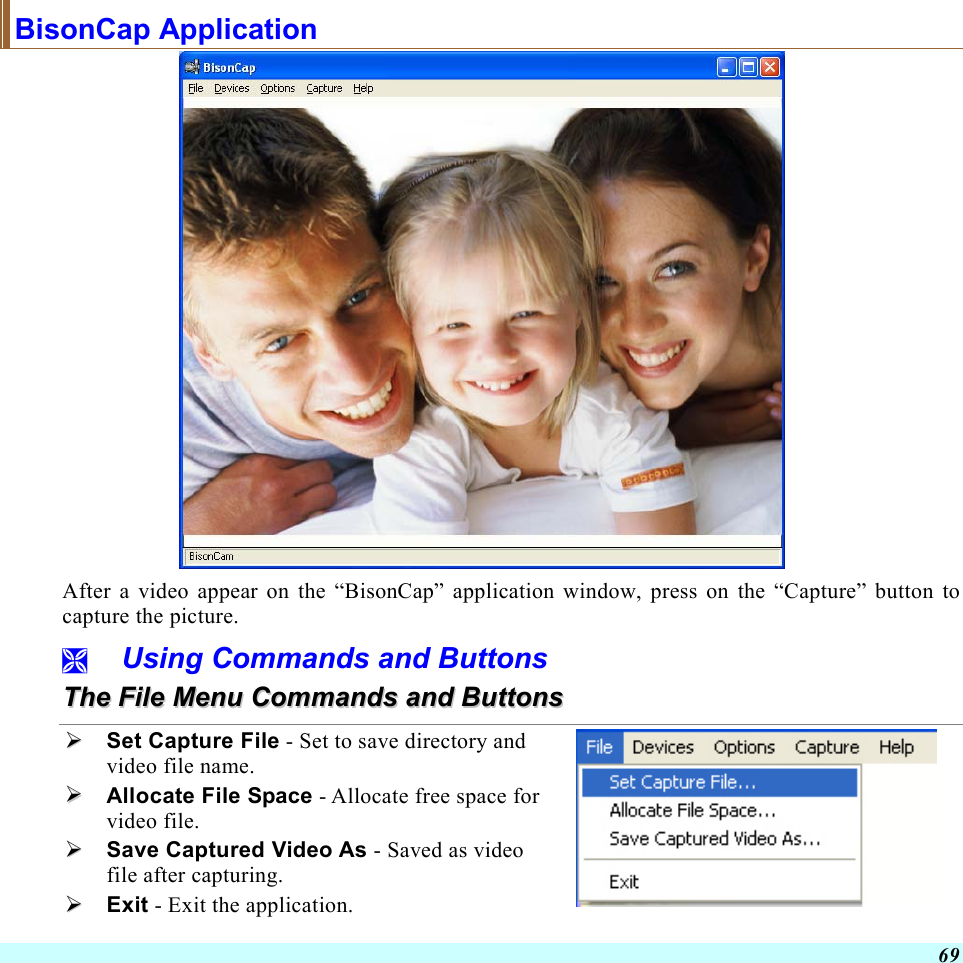  69 BisonCap Application  After a video appear on the “BisonCap” application window, press on the “Capture” button to capture the picture.   Using Commands and Buttons TThhee  FFiillee  MMeennuu  CCoommmmaannddss  aanndd  BBuuttttoonnss    Set Capture File - Set to save directory and video file name.   Allocate File Space - Allocate free space for video file.   Save Captured Video As - Saved as video file after capturing.   Exit - Exit the application.   
