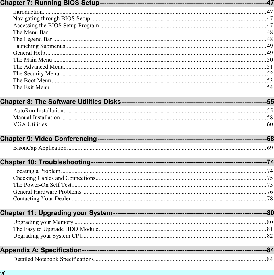  vi Chapter 7: Running BIOS Setup---------------------------------------------------------------------------47 Introduction....................................................................................................................................................47 Navigating through BIOS Setup ....................................................................................................................47 Accessing the BIOS Setup Program ..............................................................................................................47 The Menu Bar ................................................................................................................................................48 The Legend Bar .............................................................................................................................................48 Launching Submenus..................................................................................................................................... 49 General Help..................................................................................................................................................49 The Main Menu .............................................................................................................................................50 The Advanced Menu......................................................................................................................................51 The Security Menu.........................................................................................................................................52 The Boot Menu ..............................................................................................................................................53 The Exit Menu ...............................................................................................................................................54 Chapter 8: The Software Utilities Disks -----------------------------------------------------------------55 AutoRun Installation......................................................................................................................................55 Manual Installation ........................................................................................................................................58 VGA Utilities.................................................................................................................................................60 Chapter 9: Video Conferencing----------------------------------------------------------------------------68 BisonCap Application....................................................................................................................................69 Chapter 10: Troubleshooting-------------------------------------------------------------------------------74 Locating a Problem........................................................................................................................................74 Checking Cables and Connections.................................................................................................................75 The Power-On Self Test.................................................................................................................................75 General Hardware Problems..........................................................................................................................76 Contacting Your Dealer .................................................................................................................................78 Chapter 11: Upgrading your System---------------------------------------------------------------------80 Upgrading your Memory ...............................................................................................................................80 The Easy to Upgrade HDD Module............................................................................................................... 81 Upgrading your System CPU.........................................................................................................................82 Appendix A: Specification-----------------------------------------------------------------------------------84 Detailed Notebook Specifications..................................................................................................................84 