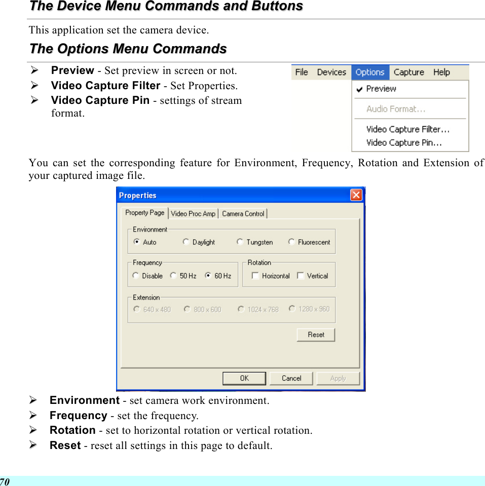  70 TThhee  DDeevviiccee  MMeennuu  CCoommmmaannddss  aanndd  BBuuttttoonnss  This application set the camera device. TThhee  OOppttiioonnss  MMeennuu  CCoommmmaannddss    Preview - Set preview in screen or not.   Video Capture Filter - Set Properties.   Video Capture Pin - settings of stream format.  You can set the corresponding feature for Environment, Frequency, Rotation and Extension of your captured image file.    Environment - set camera work environment.   Frequency - set the frequency.   Rotation - set to horizontal rotation or vertical rotation.   Reset - reset all settings in this page to default.     