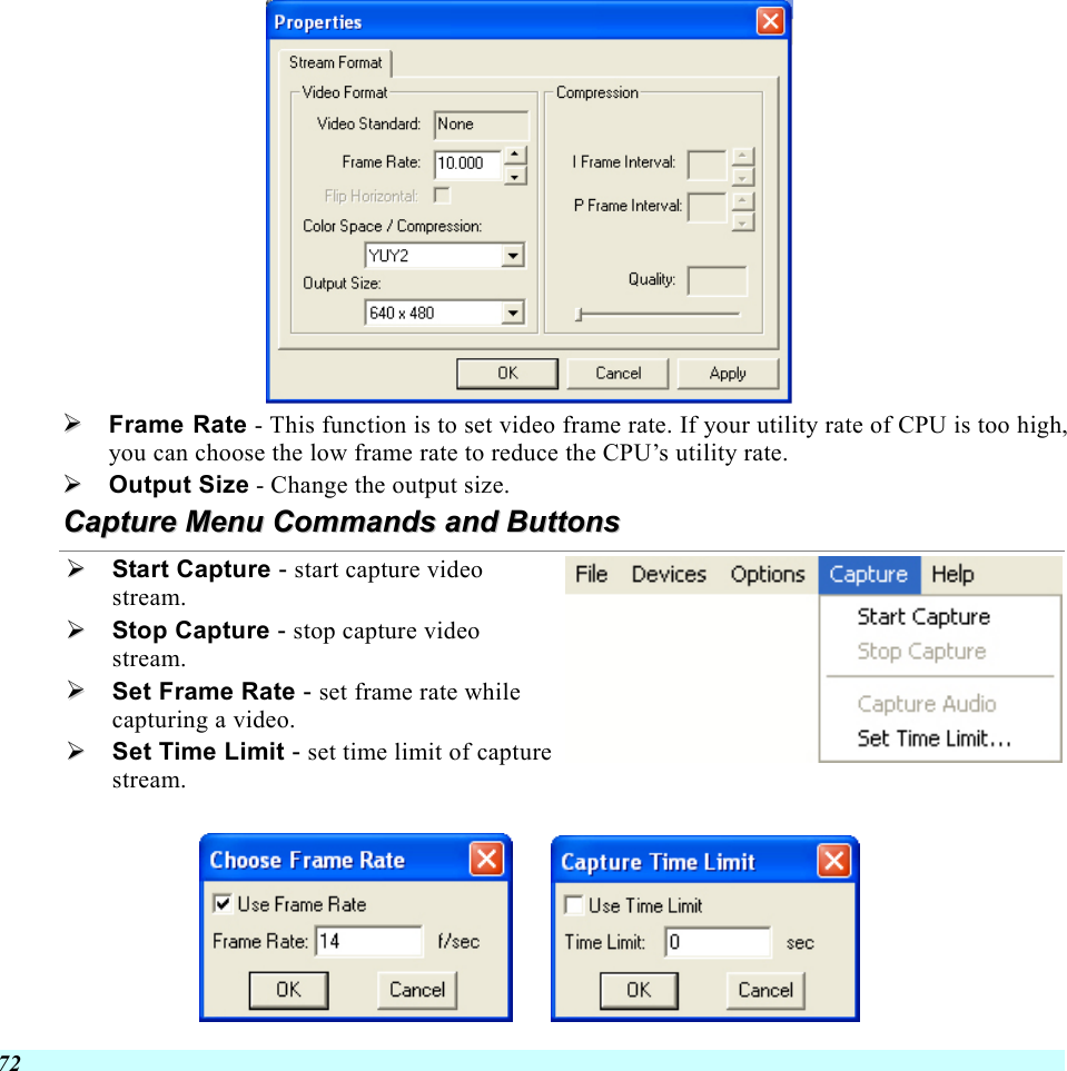  72    Frame Rate - This function is to set video frame rate. If your utility rate of CPU is too high, you can choose the low frame rate to reduce the CPU’s utility rate.   Output Size - Change the output size. CCaappttuurree  MMeennuu  CCoommmmaannddss  aanndd  BBuuttttoonnss    Start Capture - start capture video stream.   Stop Capture - stop capture video stream.   Set Frame Rate - set frame rate while capturing a video.   Set Time Limit - set time limit of capture stream.          