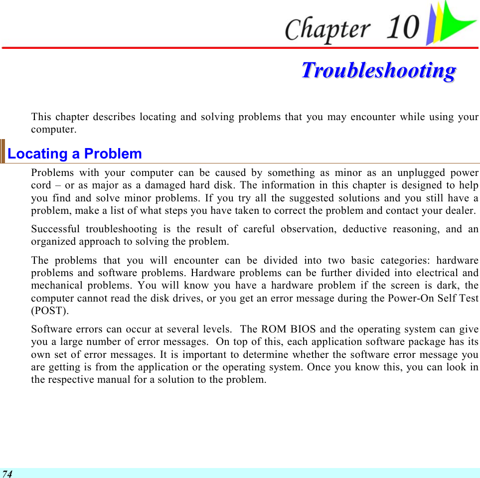  74  TTrroouubblleesshhoooottiinngg  This chapter describes locating and solving problems that you may encounter while using your computer. Locating a Problem Problems with your computer can be caused by something as minor as an unplugged power cord – or as major as a damaged hard disk. The information in this chapter is designed to help you find and solve minor problems. If you try all the suggested solutions and you still have a problem, make a list of what steps you have taken to correct the problem and contact your dealer.  Successful troubleshooting is the result of careful observation, deductive reasoning, and an organized approach to solving the problem.  The problems that you will encounter can be divided into two basic categories: hardware problems and software problems. Hardware problems can be further divided into electrical and mechanical problems. You will know you have a hardware problem if the screen is dark, the computer cannot read the disk drives, or you get an error message during the Power-On Self Test (POST). Software errors can occur at several levels.  The ROM BIOS and the operating system can give you a large number of error messages.  On top of this, each application software package has its own set of error messages. It is important to determine whether the software error message you are getting is from the application or the operating system. Once you know this, you can look in the respective manual for a solution to the problem. 