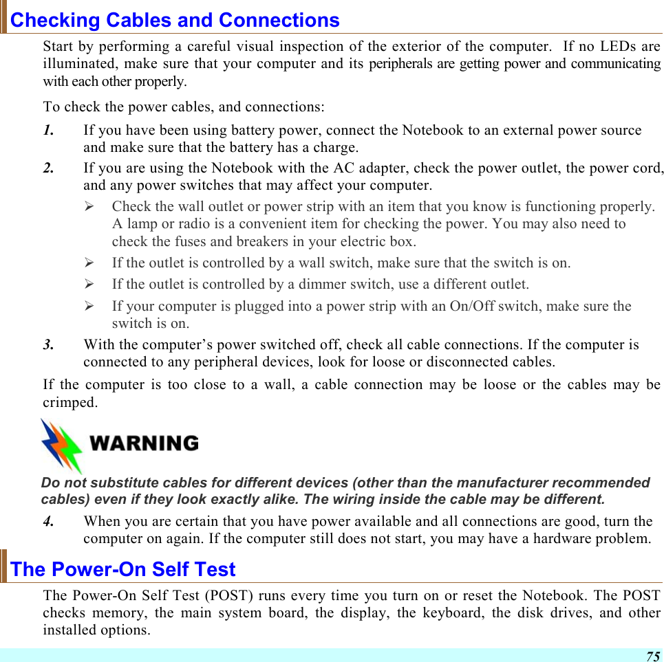  75 Checking Cables and Connections Start by performing a careful visual inspection of the exterior of the computer.  If no LEDs are illuminated, make sure that your computer and its peripherals are getting power and communicating with each other properly. To check the power cables, and connections: 1.  If you have been using battery power, connect the Notebook to an external power source and make sure that the battery has a charge.  2.  If you are using the Notebook with the AC adapter, check the power outlet, the power cord, and any power switches that may affect your computer.   Check the wall outlet or power strip with an item that you know is functioning properly. A lamp or radio is a convenient item for checking the power. You may also need to check the fuses and breakers in your electric box.   If the outlet is controlled by a wall switch, make sure that the switch is on.   If the outlet is controlled by a dimmer switch, use a different outlet.   If your computer is plugged into a power strip with an On/Off switch, make sure the switch is on. 3.  With the computer’s power switched off, check all cable connections. If the computer is connected to any peripheral devices, look for loose or disconnected cables.  If the computer is too close to a wall, a cable connection may be loose or the cables may be crimped.     Do not substitute cables for different devices (other than the manufacturer recommended cables) even if they look exactly alike. The wiring inside the cable may be different. 4.  When you are certain that you have power available and all connections are good, turn the computer on again. If the computer still does not start, you may have a hardware problem.  The Power-On Self Test The Power-On Self Test (POST) runs every time you turn on or reset the Notebook. The POST checks memory, the main system board, the display, the keyboard, the disk drives, and other installed options.  