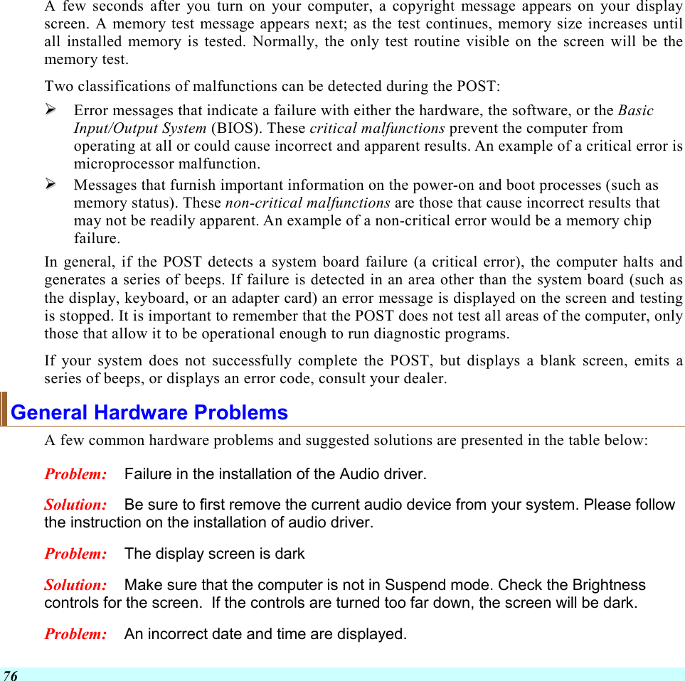  76 A few seconds after you turn on your computer, a copyright message appears on your display screen. A memory test message appears next; as the test continues, memory size increases until all installed memory is tested. Normally, the only test routine visible on the screen will be the memory test. Two classifications of malfunctions can be detected during the POST:   Error messages that indicate a failure with either the hardware, the software, or the Basic Input/Output System (BIOS). These critical malfunctions prevent the computer from operating at all or could cause incorrect and apparent results. An example of a critical error is microprocessor malfunction.   Messages that furnish important information on the power-on and boot processes (such as memory status). These non-critical malfunctions are those that cause incorrect results that may not be readily apparent. An example of a non-critical error would be a memory chip failure. In general, if the POST detects a system board failure (a critical error), the computer halts and generates a series of beeps. If failure is detected in an area other than the system board (such as the display, keyboard, or an adapter card) an error message is displayed on the screen and testing is stopped. It is important to remember that the POST does not test all areas of the computer, only those that allow it to be operational enough to run diagnostic programs.  If your system does not successfully complete the POST, but displays a blank screen, emits a series of beeps, or displays an error code, consult your dealer. General Hardware Problems  A few common hardware problems and suggested solutions are presented in the table below: Problem:  Failure in the installation of the Audio driver. Solution:  Be sure to first remove the current audio device from your system. Please follow the instruction on the installation of audio driver. Problem:  The display screen is dark Solution:  Make sure that the computer is not in Suspend mode. Check the Brightness controls for the screen.  If the controls are turned too far down, the screen will be dark. Problem:  An incorrect date and time are displayed. 