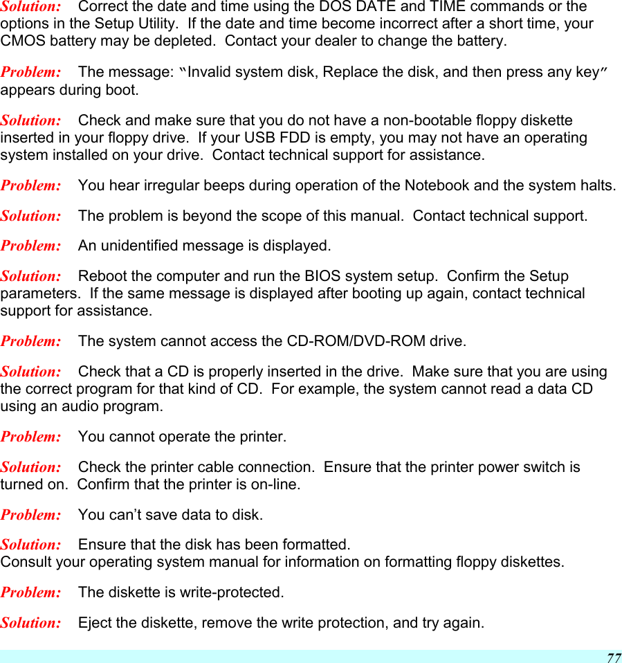  77 Solution:  Correct the date and time using the DOS DATE and TIME commands or the options in the Setup Utility.  If the date and time become incorrect after a short time, your CMOS battery may be depleted.  Contact your dealer to change the battery. Problem:  The message: “Invalid system disk, Replace the disk, and then press any key” appears during boot. Solution:  Check and make sure that you do not have a non-bootable floppy diskette inserted in your floppy drive.  If your USB FDD is empty, you may not have an operating system installed on your drive.  Contact technical support for assistance. Problem:  You hear irregular beeps during operation of the Notebook and the system halts. Solution:  The problem is beyond the scope of this manual.  Contact technical support. Problem:  An unidentified message is displayed. Solution:  Reboot the computer and run the BIOS system setup.  Confirm the Setup parameters.  If the same message is displayed after booting up again, contact technical support for assistance. Problem:  The system cannot access the CD-ROM/DVD-ROM drive. Solution:  Check that a CD is properly inserted in the drive.  Make sure that you are using the correct program for that kind of CD.  For example, the system cannot read a data CD using an audio program. Problem:  You cannot operate the printer. Solution:  Check the printer cable connection.  Ensure that the printer power switch is turned on.  Confirm that the printer is on-line. Problem:  You can’t save data to disk. Solution:  Ensure that the disk has been formatted.   Consult your operating system manual for information on formatting floppy diskettes.   Problem:  The diskette is write-protected.   Solution:  Eject the diskette, remove the write protection, and try again.   