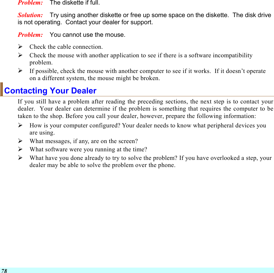  78 Problem:  The diskette if full.   Solution:  Try using another diskette or free up some space on the diskette.  The disk drive is not operating.  Contact your dealer for support. Problem:  You cannot use the mouse.   Check the cable connection.   Check the mouse with another application to see if there is a software incompatibility problem.   If possible, check the mouse with another computer to see if it works.  If it doesn’t operate on a different system, the mouse might be broken. Contacting Your Dealer If you still have a problem after reading the preceding sections, the next step is to contact your dealer.  Your dealer can determine if the problem is something that requires the computer to be taken to the shop. Before you call your dealer, however, prepare the following information:   How is your computer configured? Your dealer needs to know what peripheral devices you are using.   What messages, if any, are on the screen?   What software were you running at the time?   What have you done already to try to solve the problem? If you have overlooked a step, your dealer may be able to solve the problem over the phone.     
