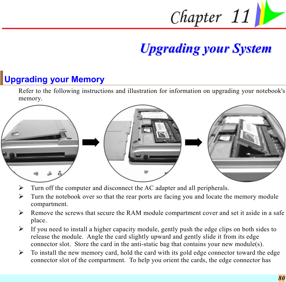  80   UUppggrraaddiinngg  yyoouurr  SSyysstteemm  Upgrading your Memory Refer to the following instructions and illustration for information on upgrading your notebook&apos;s memory.    Turn off the computer and disconnect the AC adapter and all peripherals.   Turn the notebook over so that the rear ports are facing you and locate the memory module compartment.   Remove the screws that secure the RAM module compartment cover and set it aside in a safe place.     If you need to install a higher capacity module, gently push the edge clips on both sides to release the module.  Angle the card slightly upward and gently slide it from its edge connector slot.  Store the card in the anti-static bag that contains your new module(s).   To install the new memory card, hold the card with its gold edge connector toward the edge connector slot of the compartment.  To help you orient the cards, the edge connector has 