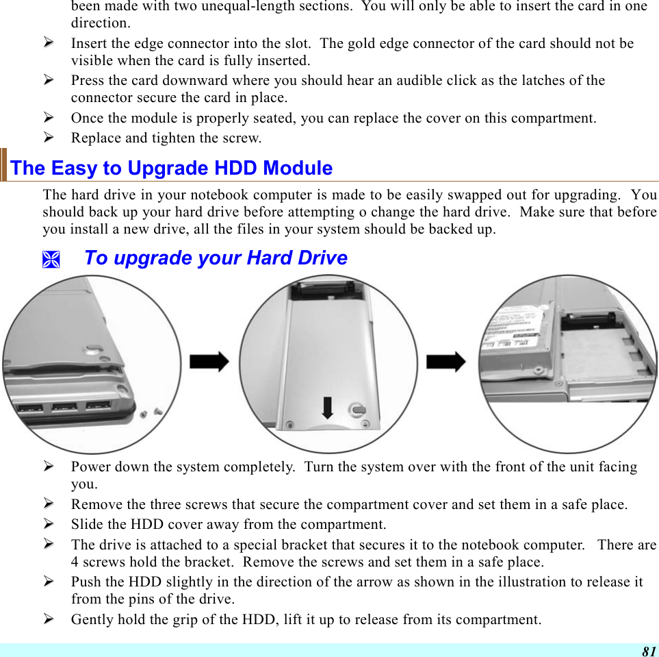  81 been made with two unequal-length sections.  You will only be able to insert the card in one direction.   Insert the edge connector into the slot.  The gold edge connector of the card should not be visible when the card is fully inserted.   Press the card downward where you should hear an audible click as the latches of the connector secure the card in place.   Once the module is properly seated, you can replace the cover on this compartment.    Replace and tighten the screw. The Easy to Upgrade HDD Module The hard drive in your notebook computer is made to be easily swapped out for upgrading.  You should back up your hard drive before attempting o change the hard drive.  Make sure that before you install a new drive, all the files in your system should be backed up.   To upgrade your Hard Drive    Power down the system completely.  Turn the system over with the front of the unit facing you.   Remove the three screws that secure the compartment cover and set them in a safe place.   Slide the HDD cover away from the compartment.   The drive is attached to a special bracket that secures it to the notebook computer.   There are 4 screws hold the bracket.  Remove the screws and set them in a safe place.   Push the HDD slightly in the direction of the arrow as shown in the illustration to release it from the pins of the drive.   Gently hold the grip of the HDD, lift it up to release from its compartment. 
