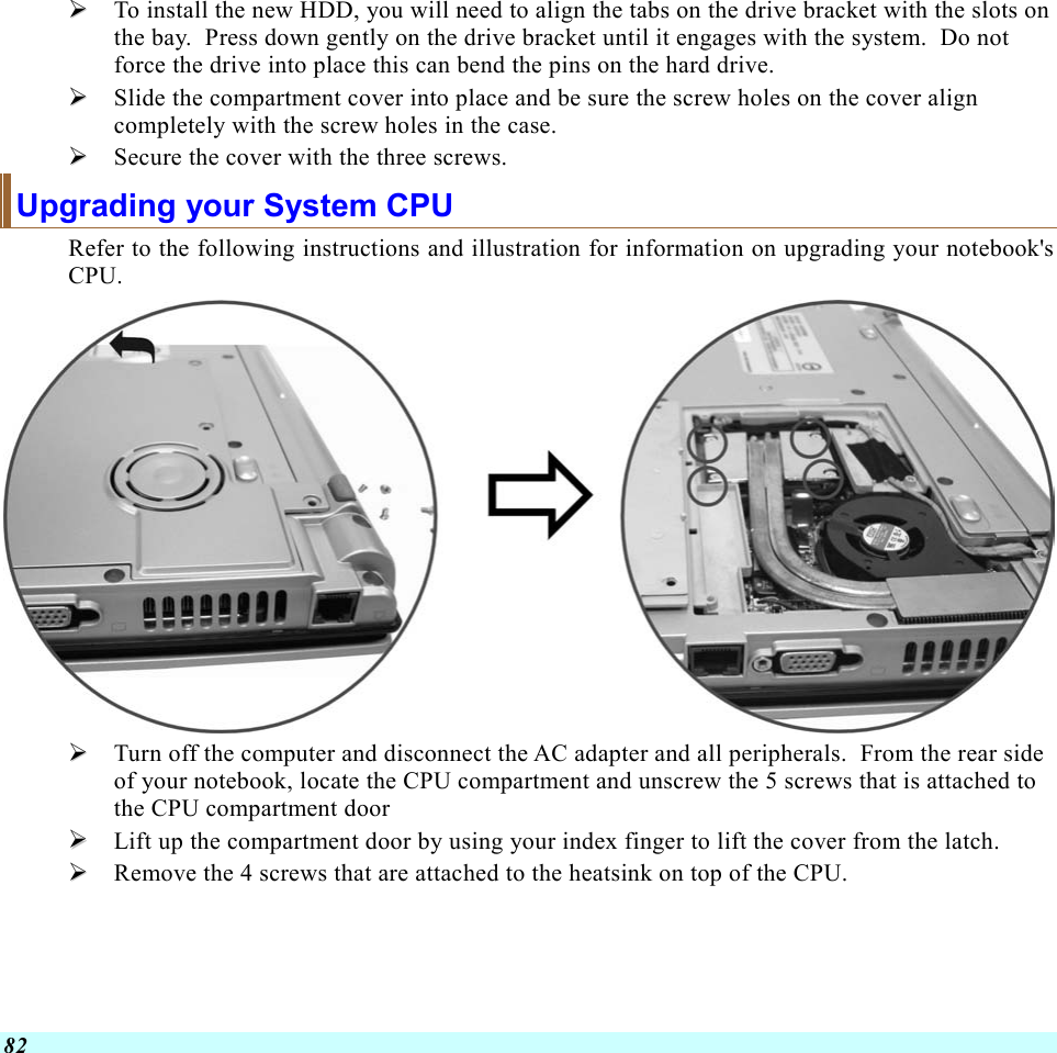  82   To install the new HDD, you will need to align the tabs on the drive bracket with the slots on the bay.  Press down gently on the drive bracket until it engages with the system.  Do not force the drive into place this can bend the pins on the hard drive.   Slide the compartment cover into place and be sure the screw holes on the cover align completely with the screw holes in the case.   Secure the cover with the three screws. Upgrading your System CPU Refer to the following instructions and illustration for information on upgrading your notebook&apos;s CPU.    Turn off the computer and disconnect the AC adapter and all peripherals.  From the rear side of your notebook, locate the CPU compartment and unscrew the 5 screws that is attached to the CPU compartment door   Lift up the compartment door by using your index finger to lift the cover from the latch.   Remove the 4 screws that are attached to the heatsink on top of the CPU. 