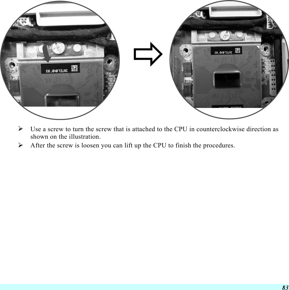  83    Use a screw to turn the screw that is attached to the CPU in counterclockwise direction as shown on the illustration.   After the screw is loosen you can lift up the CPU to finish the procedures.    