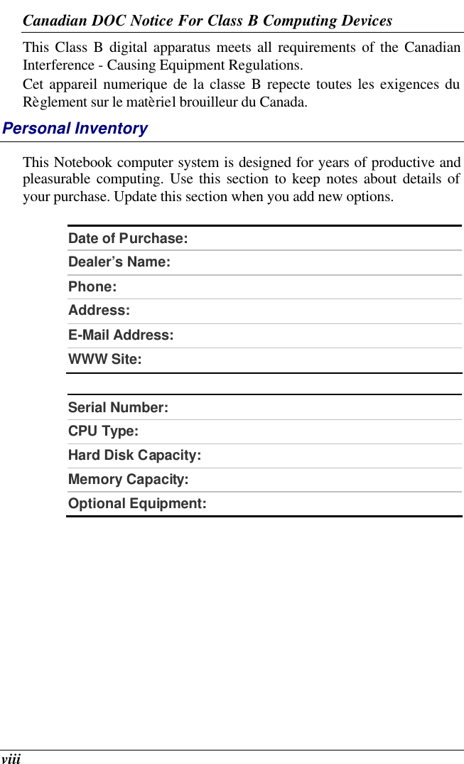  viii Canadian DOC Notice For Class B Computing Devices This Class B digital apparatus meets all requirements of the Canadian Interference - Causing Equipment Regulations. Cet appareil numerique de la classe B repecte toutes les exigences du Règlement sur le matèriel brouilleur du Canada. Personal Inventory This Notebook computer system is designed for years of productive and pleasurable computing. Use this section to keep notes about details of your purchase. Update this section when you add new options.   Date of Purchase:  Dealer’s Name:   Phone:   Address:   E-Mail Address:  WWW Site:   Serial Number:  CPU Type:  Hard Disk Capacity:  Memory Capacity:  Optional Equipment:    