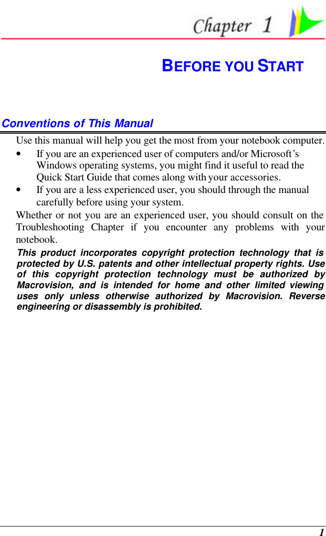  1  BEFORE YOU START Conventions of This Manual Use this manual will help you get the most from your notebook computer.   • If you are an experienced user of computers and/or Microsoft’s Windows operating systems, you might find it useful to read the Quick Start Guide that comes along with your accessories. • If you are a less experienced user, you should through the manual carefully before using your system. Whether or not you are an experienced user, you should consult on the Troubleshooting Chapter if you encounter any problems with your notebook.   This product incorporates copyright protection technology that is protected by U.S. patents and other intellectual property rights. Use of this copyright protection technology must be authorized by Macrovision, and is intended for home and other limited viewing uses only unless otherwise authorized by Macrovision. Reverse engineering or disassembly is prohibited.              