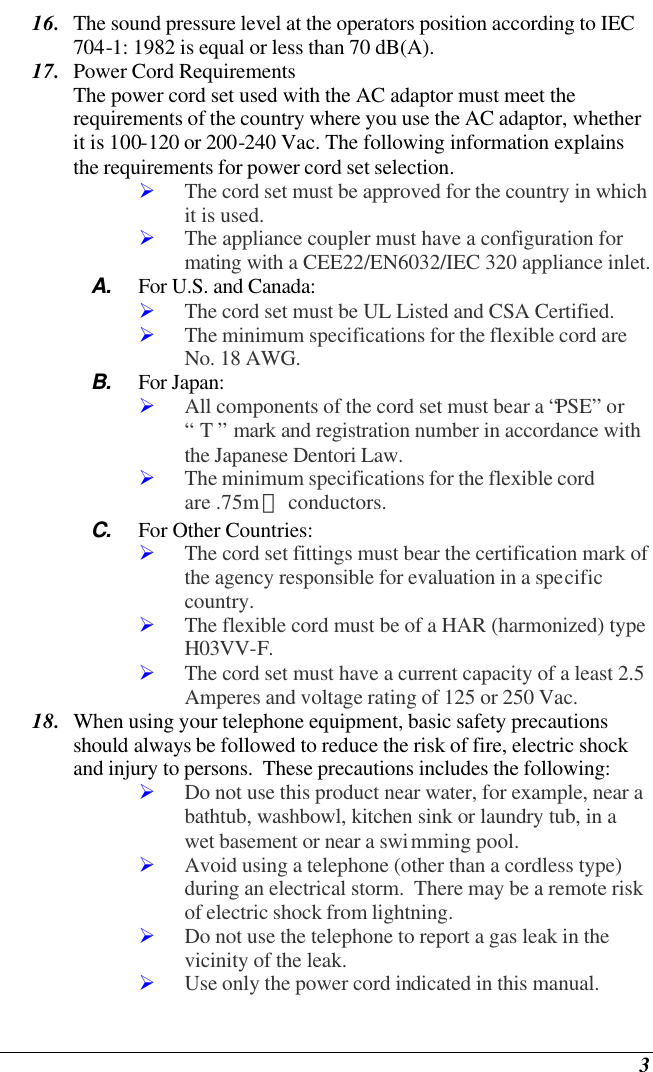  3 16. The sound pressure level at the operators position according to IEC 704-1: 1982 is equal or less than 70 dB(A). 17. Power Cord Requirements The power cord set used with the AC adaptor must meet the requirements of the country where you use the AC adaptor, whether it is 100-120 or 200-240 Vac. The following information explains the requirements for power cord set selection. Ø The cord set must be approved for the country in which it is used. Ø The appliance coupler must have a configuration for mating with a CEE22/EN6032/IEC 320 appliance inlet. A. For U.S. and Canada: Ø The cord set must be UL Listed and CSA Certified. Ø The minimum specifications for the flexible cord are No. 18 AWG. B. For Japan: Ø All components of the cord set must bear a “PSE” or “ T ” mark and registration number in accordance with the Japanese Dentori Law. Ø The minimum specifications for the flexible cord are .75m㎡ conductors. C. For Other Countries: Ø The cord set fittings must bear the certification mark of the agency responsible for evaluation in a specific country. Ø The flexible cord must be of a HAR (harmonized) type H03VV-F. Ø The cord set must have a current capacity of a least 2.5 Amperes and voltage rating of 125 or 250 Vac. 18. When using your telephone equipment, basic safety precautions should always be followed to reduce the risk of fire, electric shock and injury to persons.  These precautions includes the following: Ø Do not use this product near water, for example, near a bathtub, washbowl, kitchen sink or laundry tub, in a wet basement or near a swimming pool. Ø Avoid using a telephone (other than a cordless type) during an electrical storm.  There may be a remote risk of electric shock from lightning. Ø Do not use the telephone to report a gas leak in the vicinity of the leak. Ø Use only the power cord indicated in this manual. 