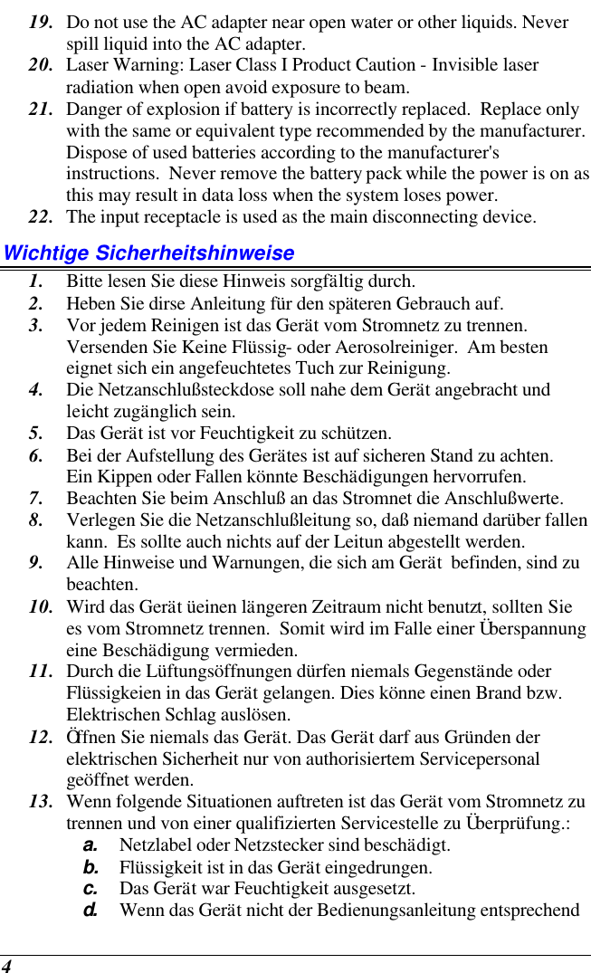  4 19. Do not use the AC adapter near open water or other liquids. Never spill liquid into the AC adapter. 20. Laser Warning: Laser Class I Product Caution - Invisible laser radiation when open avoid exposure to beam. 21. Danger of explosion if battery is incorrectly replaced.  Replace only with the same or equivalent type recommended by the manufacturer.  Dispose of used batteries according to the manufacturer&apos;s instructions.  Never remove the battery pack while the power is on as this may result in data loss when the system loses power. 22. The input receptacle is used as the main disconnecting device. Wichtige Sicherheitshinweise 1. Bitte lesen Sie diese Hinweis sorgfältig durch. 2. Heben Sie dirse Anleitung für den späteren Gebrauch auf. 3. Vor jedem Reinigen ist das Gerät vom Stromnetz zu trennen.  Versenden Sie Keine Flüssig- oder Aerosolreiniger.  Am besten eignet sich ein angefeuchtetes Tuch zur Reinigung. 4. Die Netzanschlußsteckdose soll nahe dem Gerät angebracht und leicht zugänglich sein. 5. Das Gerät ist vor Feuchtigkeit zu schützen. 6. Bei der Aufstellung des Gerätes ist auf sicheren Stand zu achten.  Ein Kippen oder Fallen könnte Beschädigungen hervorrufen. 7. Beachten Sie beim Anschluß an das Stromnet die Anschlußwerte. 8. Verlegen Sie die Netzanschlußleitung so, daß niemand darüber fallen kann.  Es sollte auch nichts auf der Leitun abgestellt werden. 9. Alle Hinweise und Warnungen, die sich am Gerät  befinden, sind zu beachten. 10. Wird das Gerät üeinen längeren Zeitraum nicht benutzt, sollten Sie es vom Stromnetz trennen.  Somit wird im Falle einer Überspannung eine Beschädigung vermieden. 11. Durch die Lüftungsöffnungen dürfen niemals Gegenstände oder Flüssigkeien in das Gerät gelangen. Dies könne einen Brand bzw.  Elektrischen Schlag auslösen. 12. Öffnen Sie niemals das Gerät. Das Gerät darf aus Gründen der elektrischen Sicherheit nur von authorisiertem Servicepersonal  geöffnet werden. 13. Wenn folgende Situationen auftreten ist das Gerät vom Stromnetz zu trennen und von einer qualifizierten Servicestelle zu Überprüfung.: a. Netzlabel oder Netzstecker sind beschädigt. b. Flüssigkeit ist in das Gerät eingedrungen. c. Das Gerät war Feuchtigkeit ausgesetzt. d.  Wenn das Gerät nicht der Bedienungsanleitung entsprechend 