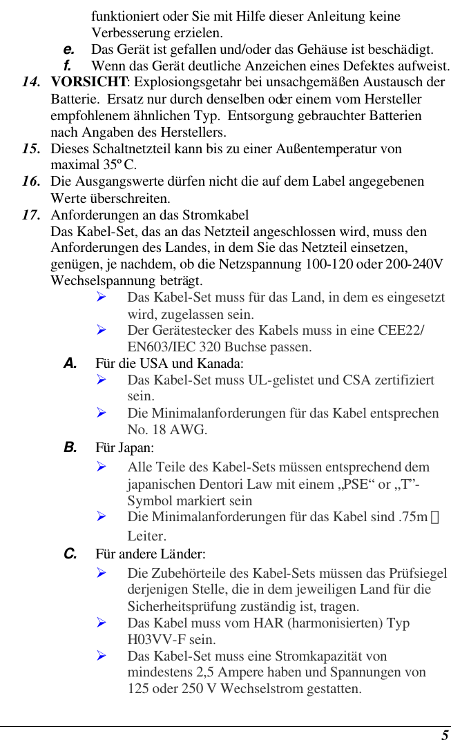  5 funktioniert oder Sie mit Hilfe dieser Anleitung keine Verbesserung erzielen. e. Das Gerät ist gefallen und/oder das Gehäuse ist beschädigt. f. Wenn das Gerät deutliche Anzeichen eines Defektes aufweist. 14. VORSICHT: Explosiongsgetahr bei unsachgemäßen Austausch der Batterie.  Ersatz nur durch denselben oder einem vom Hersteller empfohlenem ähnlichen Typ.  Entsorgung gebrauchter Batterien nach Angaben des Herstellers. 15. Dieses Schaltnetzteil kann bis zu einer Außentemperatur von maximal 35ºC. 16. Die Ausgangswerte dürfen nicht die auf dem Label angegebenen Werte überschreiten. 17. Anforderungen an das Stromkabel Das Kabel-Set, das an das Netzteil angeschlossen wird, muss den Anforderungen des Landes, in dem Sie das Netzteil einsetzen, genügen, je nachdem, ob die Netzspannung 100-120 oder 200-240V Wechselspannung beträgt. Ø Das Kabel-Set muss für das Land, in dem es eingesetzt wird, zugelassen sein. Ø Der Gerätestecker des Kabels muss in eine CEE22/ EN603/IEC 320 Buchse passen. A. Für die USA und Kanada: Ø Das Kabel-Set muss UL-gelistet und CSA zertifiziert sein. Ø Die Minimalanforderungen für das Kabel entsprechen No. 18 AWG. B. Für Japan: Ø Alle Teile des Kabel-Sets müssen entsprechend dem japanischen Dentori Law mit einem „PSE“ or „T”-Symbol markiert sein Ø Die Minimalanforderungen für das Kabel sind .75m ㎡ Leiter. C. Für andere Länder: Ø Die Zubehörteile des Kabel-Sets müssen das Prüfsiegel derjenigen Stelle, die in dem jeweiligen Land für die Sicherheitsprüfung zuständig ist, tragen. Ø Das Kabel muss vom HAR (harmonisierten) Typ H03VV-F sein. Ø Das Kabel-Set muss eine Stromkapazität von mindestens 2,5 Ampere haben und Spannungen von 125 oder 250 V Wechselstrom gestatten. 